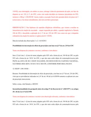 118/05), essa interrupção, em ambos os casos, retroage à data do ajuizamento da ação, em face do
disposto no art. 219, § 1º, do CPC, como vem sendo decidido em inúmeros precedentes do STJ,
inclusive o REsp 1.120.295/SP. Assim, tendo a execução fiscal sido ajuizada dentro do prazo de 5
(cinco) anos, à luz desse entendimento, não terá ocorrido a prescrição.

OBSERVAÇÃO 2: Nas hipóteses de repetidas diligências infrutíferas, que vieram a resultar na
inocorrência de citação do executado – sequer requerida por edital, e quando inaplicável a Súmula
106 do STJ, é descabida a aplicação do § 1º do art. 219 do CPC (nos casos em que o despacho
ordinatório da citação foi anterior à vigência da LC 118/05).
Data da inclusão das observações 1 e 2: 14/10/2011
Possibilidade de decretação de ofício da prescrição com base no § 5º do art. 219 do CPC
Tema com dispensa de contestar e recorrer, conforme o item abaixo:
Item 12 da Lista 1- (Lista de temas julgados pelo STF sob a forma do art. 543-B do CPC ou pelo
STJ sob a forma do art. 543-C do CPC, e que não mais serão objeto de contestação/recurso pela
PGFN) da LISTA DE RE E RESP JULGADOS, EM DESFAVOR DA FAZENDA NACIONAL,
NA FORMA DOS ARTS. 543-B E 543-C DO CPC, CONFORME PORTARIA 294/2010
12- RESP 1.100.156/RJ –
Resumo: Possibilidade de decretação de ofício da prescrição, com base no § 5º do art. 219 do CPC,
visto que as providências indicadas no § 4º do art. 40 da Lei 6.830/80 somente se aplicam em caso
de prescrição intercorrente.
Sobre o tema, vide Súmula n. 409/STJ
Inconstitucionalidade do parágrafo único do artigo 5º do Decreto-lei nº 1.569/1977 e os artigos
45 e 46 da Lei nº 8.212/1991
Tema com dispensa de contestar e recorrer com observação relevante, conforme o item abaixo:
Item 75 da Lista 1- (Lista de temas julgados pelo STF sob a forma do art. 543-B do CPC ou pelo
STJ sob a forma do art. 543-C do CPC, e que não mais serão objeto de contestação/recurso pela

 