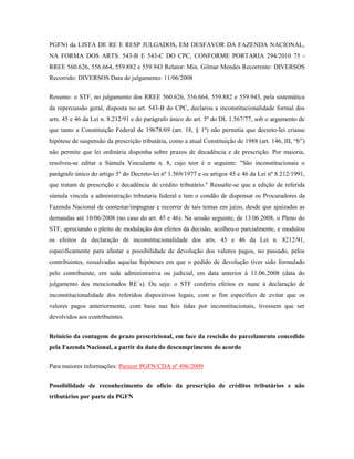 PGFN) da LISTA DE RE E RESP JULGADOS, EM DESFAVOR DA FAZENDA NACIONAL,
NA FORMA DOS ARTS. 543-B E 543-C DO CPC, CONFORME PORTARIA 294/2010 75 RREE 560.626, 556.664, 559.882 e 559.943 Relator: Min. Gilmar Mendes Recorrente: DIVERSOS
Recorrido: DIVERSOS Data de julgamento: 11/06/2008
Resumo: o STF, no julgamento dos RREE 560.626, 556.664, 559.882 e 559.943, pela sistemática
da repercussão geral, disposta no art. 543-B do CPC, declarou a inconstitucionalidade formal dos
arts. 45 e 46 da Lei n. 8.212/91 e do parágrafo único do art. 5º do DL 1.567/77, sob o argumento de
que tanto a Constituição Federal de 19678/69 (art. 18, § 1º) não permitia que decreto-lei criasse
hipótese de suspensão da prescrição tributária, como a atual Constituição de 1988 (art. 146, III, “b”)
não permite que lei ordinária disponha sobre prazos de decadência e de prescrição. Por maioria,
resolveu-se editar a Súmula Vinculante n. 8, cujo teor é o seguinte: "São inconstitucionais o
parágrafo único do artigo 5º do Decreto-lei nº 1.569/1977 e os artigos 45 e 46 da Lei nº 8.212/1991,
que tratam de prescrição e decadência de crédito tributário." Ressalte-se que a edição de referida
súmula vincula a administração tributaria federal e tem o condão de dispensar os Procuradores da
Fazenda Nacional de contestar/impugnar e recorrer de tais temas em juízo, desde que ajuizadas as
demandas até 10/06/2008 (no caso do art. 45 e 46). Na sessão seguinte, de 13.06.2008, o Pleno do
STF, apreciando o pleito de modulação dos efeitos da decisão, acolheu-o parcialmente, e modulou
os efeitos da declaração de inconstitucionalidade dos arts. 45 e 46 da Lei n. 8212/91,
especificamente para afastar a possibilidade de devolução dos valores pagos, no passado, pelos
contribuintes, ressalvadas aquelas hipóteses em que o pedido de devolução tiver sido formulado
pelo contribuinte, em sede administrativa ou judicial, em data anterior à 11.06.2008 (data do
julgamento dos mencionados RE´s). Ou seja: o STF conferiu efeitos ex nunc à declaração de
inconstitucionalidade dos referidos dispositivos legais, com o fim específico de evitar que os
valores pagos anteriormente, com base nas leis tidas por inconstitucionais, tivessem que ser
devolvidos aos contribuintes.
Reinício da contagem do prazo prescricional, em face da rescisão de parcelamento concedido
pela Fazenda Nacional, a partir da data do descumprimento do acordo
Para maiores informações: Parecer PGFN/CDA nº 496/2009
Possibilidade de reconhecimento de ofício da prescrição de créditos tributários e não
tributários por parte da PGFN

 