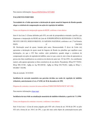 Para maiores informações: Parecer PGFN/CDA nº 877/2003
PAGAMENTO INDEVIDO
Necessidade de a União apresentar a declaração de ajuste anual de Imposto de Renda quando
alegar a existência de compensação em ações de repetição de indébito
Tema com dispensa de interposição apenas de RESP, conforme o item abaixo:
Item 61 da Lista 2- (Temas definidos pelo STJ, em sede de jurisprudência reiterada e pacífica, que
dispensam a interposição de RESP) da Lista de JURISPRUDÊNCIA REITERADA E PACÍFICA,
DO STF E DO STJ, DESFAVORÁVEL À FAZENDA NACIONAL conforme o art. 2º da Portaria
PGFN

nº

294/2010

IR. Declaração anual de ajuste. Juntada pelo autor. Desnecessidade. É dever da União (ré)
apresentar a declaração de ajuste anual de Imposto de Renda (ou planilhas que espelhem essas
declarações, eis que o STJ lhes confere valor probatório), quando alegar a existência de
compensação em ações de repetição de indébito, uma vez que, como ré, tem o ônus de apresentar as
provas dos fatos modificativos ou extintivos do direito do autor (art. 333 do CPC). Ao contribuinte
(autor), cabe apenas apresentar os fatos constitutivos de seu direito. Precedentes: REsp 937.730/SC;
REsp 808.133/SC; AgRg no Ag 901.028/SC; AgRg no REsp 836.756/SC; AgRg no REsp 1.
09/2008 7.765/PR.
Data da inclusão: 18/10/2010
Incidência de correção monetária nas parcelas devidas em razão de repetição de indébito
tributário, anteriormente à Lei, n° 8.383, de 30 de dezembro de 1991
Dispensa de contestar e recorrer do tema conforme PARECER PGFN/CRJ/Nº 447/1996
Para maiores informações clique aqui
Incidência da taxa Selic na atualização monetária do indébito tributário, a partir de 1º.1.1996
Tema com dispensa de contestar e recorrer, conforme o item abaixo:
Item 16 da Lista 1- (Lista de temas julgados pelo STF sob a forma do art. 543-B do CPC ou pelo
STJ sob a forma do art. 543-C do CPC, e que não mais serão objeto de contestação/recurso pela

 