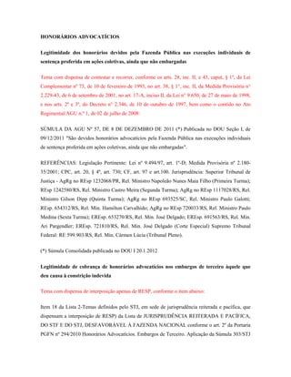 HONORÁRIOS ADVOCATÍCIOS
Legitimidade dos honorários devidos pela Fazenda Pública nas execuções individuais de
sentença proferida em ações coletivas, ainda que não embargadas
Tema com dispensa de contestar e recorrer, conforme os arts. 28, inc. II, e 43, caput, § 1º, da Lei
Complementar nº 73, de 10 de fevereiro de 1993, no art. 38, § 1°, inc. II, da Medida Provisória n°
2.229-43, de 6 de setembro de 2001, no art. 17-A, inciso II, da Lei n° 9.650, de 27 de maio de 1998,
e nos arts. 2º e 3º, do Decreto n° 2.346, de 10 de outubro de 1997, bem como o contido no Ato
Regimental/AGU n.º 1, de 02 de julho de 2008:
SÚMULA DA AGU Nº 57, DE 8 DE DEZEMBRO DE 2011 (*) Publicada no DOU Seção I, de
09/12/2011 "São devidos honorários advocatícios pela Fazenda Pública nas execuções individuais
de sentença proferida em ações coletivas, ainda que não embargadas".
REFERÊNCIAS: Legislação Pertinente: Lei nº 9.494/97, art. 1º-D; Medida Provisória nº 2.18035/2001; CPC, art. 20, § 4º, art. 730; CF, art. 97 e art.100. Jurisprudência: Superior Tribunal de
Justiça - AgRg no REsp 1232068/PR, Rel. Ministro Napoleão Nunes Maia Filho (Primeira Turma);
REsp 1242580/RS, Rel. Ministro Castro Meira (Segunda Turma); AgRg no REsp 1117028/RS, Rel.
Ministro Gilson Dipp (Quinta Turma); AgRg no REsp 693525/SC, Rel. Ministro Paulo Galotti;
REsp. 654312/RS, Rel. Min. Hamilton Carvalhido; AgRg no REsp 720033/RS, Rel. Ministro Paulo
Medina (Sexta Turma); EREsp. 653270/RS, Rel. Min. José Delgado; EREsp. 691563/RS, Rel. Min.
Ari Pargendler; EREsp. 721810/RS, Rel. Min. José Delgado (Corte Especial) Supremo Tribunal
Federal: RE 599.903/RS, Rel. Min. Cármen Lúcia (Tribunal Pleno).
(*) Súmula Consolidada publicada no DOU I 20.1.2012
Legitimidade de cobrança de honorários advocatícios nos embargos de terceiro àquele que
deu causa à constrição indevida
Tema com dispensa de interposição apenas de RESP, conforme o item abaixo:
Item 18 da Lista 2-Temas definidos pelo STJ, em sede de jurisprudência reiterada e pacífica, que
dispensam a interposição de RESP) da Lista de JURISPRUDÊNCIA REITERADA E PACÍFICA,
DO STF E DO STJ, DESFAVORÁVEL À FAZENDA NACIONAL conforme o art. 2º da Portaria
PGFN nº 294/2010 Honorários Advocatícios. Embargos de Terceiro. Aplicação da Súmula 303/STJ

 
