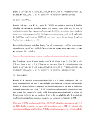 PGFN) da LISTA DE RE E RESP JULGADOS, EM DESFAVOR DA FAZENDA NACIONAL,
NA FORMA DOS ARTS. 543-B E 543-C DO CPC, CONFORME PORTARIA 294/2010
16 - RESP 1.111.175/BA
Resumo: Aplica-se a taxa SELIC, a partir de 1º.1.1996, na atualização monetária do indébito
tributário, não podendo ser cumulada, porém, com qualquer outro índice, seja de juros ou
atualização monetária. Para pagamentos efetuados após 1º.1.1996, o termo inicial para a incidência
do acréscimo será o do pagamento indevido. Pagamentos indevidos anteriores à data de vigência da
Lei 9.250/95, a incidência da taxa SELIC terá como termo a quo a data de vigência do diploma
legal em tela, ou seja, janeiro de 1996.
Inconstitucionalidade da parte final do art. 4º da Lei Complementar 118/05, no ponto em que
determina que o art. 3º da referida LC possui natureza interpretativa e, portanto, retroage
para alcançar fatos pretéritos
Tema com dispensa de contestar e recorrer com observação relevante, conforme o item abaixo:
Item 78 da Lista 1- (Lista de temas julgados pelo STF sob a forma do art. 543-B do CPC ou pelo
STJ sob a forma do art. 543-C do CPC, e que não mais serão objeto de contestação/recurso pela
PGFN) da LISTA DE RE E RESP JULGADOS, EM DESFAVOR DA FAZENDA NACIONAL,
NA FORMA DOS ARTS. 543-B E 543-C DO CPC, CONFORME PORTARIA 294/2010
78 – RE 566.621/RS
Resumo: O STF considerou inconstitucional a parte final do art. 4º da Lei Complementar 118/05, no
ponto em que determina que o art. 3º da referida LC (que dispõe que o prazo para a repetição do
indébito de tributos sujeitos a lançamento por homologação conta-se da data do pagamento
antecipado de que trata o art. 150, § 1º, do CTN) possui natureza interpretativa e, portanto, retroage
para alcançar fatos pretéritos. Na ocasião, o STF firmou, ainda, quanto à aplicação da referida Lei
Complementar no tempo, que sua incidência deverá se dar em relação às ações de repetição de
indébito ajuizadas a partir de sua entrada em vigor, o que ocorreu no dia 9 de junho de 2005.
Observação 1: O STJ, no julgamento do REsp 1.002.932/SP, submetido à sistemática do art. 543-C
do CPC, decidiu a matéria em quase total consonância com o STF: (i) entendeu pela
inconstitucionalidade da parte final do art. 4º da Lei Complementar, que previa a retroatividade do

 