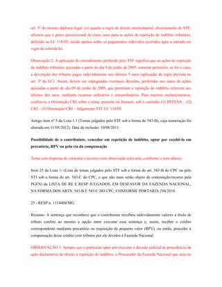 art. 3º do mesmo diploma legal; (ii) quanto a regra de direito intertemporal, diversamente do STF,
afirmou que o prazo prescricional de cinco anos para as ações de repetição de indébito tributário,
definido na LC 118/05, incide apenas sobre os pagamentos indevidos ocorridos após a entrada em
vigor de referida lei.
Observação 2: A aplicação do entendimento proferido pelo STF significa que as ações de repetição
de indébito tributário ajuizadas a partir do dia 9 de junho de 2005, somente permitem, se for o caso,
a devolução dos tributos pagos indevidamente nos últimos 5 anos (aplicação da regra prevista no
art. 3º da LC). Assim, devem ser impugnadas eventuais decisões, proferidas nos autos de ações
ajuizadas a partir do dia 09 de junho de 2005, que permitam a repetição do indébito referente aos
últimos dez anos, mediante recursos ordinários e extraordinários. Para maiores esclarecimentos,
confira-se a Orientação CRJ sobre o tema, presente na Intranet, sob o caminho (1) DEFESA – (2)
CRJ – (3) Orientação CRJ – Julgamento STF LC 118/05.
Antigo item nº 5 da Lista 1.1 (Temas julgados pelo STF sob a forma do 543-B), cuja numeração foi
alterada em 11/05/2012). Data da inclusão: 10/08/2011
Possibilidade de o contribuinte, vencedor em repetição de indébito, optar por recebê-lo em
precatório, RPV ou pela via da compensação
Tema com dispensa de contestar e recorrer com observação relevante, conforme o item abaixo:
Item 25 da Lista 1- (Lista de temas julgados pelo STF sob a forma do art. 543-B do CPC ou pelo
STJ sob a forma do art. 543-C do CPC, e que não mais serão objeto de contestação/recurso pela
PGFN) da LISTA DE RE E RESP JULGADOS, EM DESFAVOR DA FAZENDA NACIONAL,
NA FORMA DOS ARTS. 543-B E 543-C DO CPC, CONFORME PORTARIA 294/2010
25 - RESP n. 1114404/MG
Resumo: A sentença que reconhece que o contribuinte recolheu indevidamente valores a título de
tributo confere ao mesmo a opção entre executar essa sentença e, assim, receber o crédito
correspondente mediante precatório ou requisição de pequeno valor (RPV), ou então, proceder à
compensação desse crédito com tributos por ele devidos à Fazenda Nacional.
OBSERVAÇÃO 1: Sempre que o particular optar por executar a decisão judicial de procedência da
ação declaratória do direito à repetição do indébito, o Procurador da Fazenda Nacional que atua no

 
