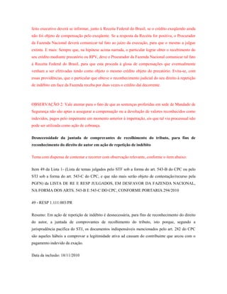 feito executivo deverá se informar, junto à Receita Federal do Brasil, se o crédito exeqüendo ainda
não foi objeto de compensação pelo exeqüente. Se a resposta da Receita for positiva, o Procurador
da Fazenda Nacional deverá comunicar tal fato ao juízo da execução, para que o mesmo a julgue
extinta. E mais: Sempre que, na hipótese acima narrada, o particular lograr obter o recebimento do
seu crédito mediante precatório ou RPV, deve o Procurador da Fazenda Nacional comunicar tal fato
à Receita Federal do Brasil, para que esta proceda à glosa de compensações que eventualmente
venham a ser efetivadas tendo como objeto o mesmo crédito objeto do precatório. Evita-se, com
essas providências, que o particular que obteve o reconhecimento judicial do seu direito à repetição
de indébito em face da Fazenda receba por duas vezes o crédito daí decorrente.

OBSERVAÇÃO 2: Vale atentar para o fato de que as sentenças proferidas em sede de Mandado de
Segurança não são aptas a assegurar a compensação ou a devolução de valores reconhecidos como
indevidos, pagos pelo impetrante em momento anterior à impetração, eis que tal via processual não
pode ser utilizada como ação de cobrança.
Desnecessidade da juntada de comprovantes de recolhimento do tributo, para fins de
reconhecimento do direito do autor em ação de repetição de indébito
Tema com dispensa de contestar e recorrer com observação relevante, conforme o item abaixo:
Item 49 da Lista 1- (Lista de temas julgados pelo STF sob a forma do art. 543-B do CPC ou pelo
STJ sob a forma do art. 543-C do CPC, e que não mais serão objeto de contestação/recurso pela
PGFN) da LISTA DE RE E RESP JULGADOS, EM DESFAVOR DA FAZENDA NACIONAL,
NA FORMA DOS ARTS. 543-B E 543-C DO CPC, CONFORME PORTARIA 294/2010
49 - RESP 1.111.003/PR
Resumo: Em ação de repetição de indébito é desnecessária, para fins de reconhecimento do direito
do autor, a juntada de comprovantes de recolhimento do tributo, isto porque, segundo a
jurisprudência pacífica do STJ, os documentos indispensáveis mencionados pelo art. 282 do CPC
são aqueles hábeis a comprovar a legitimidade ativa ad causam do contribuinte que arcou com o
pagamento indevido da exação.
Data da inclusão: 18/11/2010

 