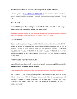 Procedimento de cálculo em relação às ações de repetição de indébito tributário
Leitura obrigatória do Parecer PGFN/CRJ nº 2.601/2008, que fundamenta a dispensa de contestar e
recorrer, nas ações judiciais com relação a índices de atualização monétáriade Resolução nº 561, de
CJF.
DECADÊNCIA
Termo inicial do prazo decadencial para constituição do crédito tributário na data em que o
respectivo lucro deveria ter sido realizado pelo sujeito passivo
Dispensa de constestar, recorrer do tema conforme Súmula CARF nº10, com caráter vinculante nos
termos da Portaria MF nº383, de 12 de julho de 2010 (DOU de 14/07/2010).
Súmula CARF Nº10
O prazo decadencial para constituição de crédito tributário relativo ao lucro inflacionário diferido é
contado do período de apuração de sua efetiva realização ou do período em que, em face da
legislação, deveria ter sido realizado, ainda que em percentuais mínimos. ACÓRDÃOS
PARADIGMAS: Acórdão nº105-14773, de 21/10/2004 Acórdão nº107-08137, de 16/06/2005
Acórdão nº101-04846, de 28/01/2005 Acórdão nº103-21903, de 18/03/2005 Acórdão nº108-08208,
de 25/02/2005.
SUSPENSÃO DO CRÉDITO TRIBUTÁRIO
Impossibilidade de ajuizamento de execução fiscal quando suspensa a exigibilidade do crédito
tributário em face de depósito integral do débito
Tema com dispensa de contestar e recorrer com observação relevante, conforme o item abaixo:
Item 63 da Lista 1- (Lista de temas julgados pelo STF sob a forma do art. 543-B do CPC ou pelo
STJ sob a forma do art. 543-C do CPC, e que não mais serão objeto de contestação/recurso pela
PGFN) da LISTA DE RE E RESP JULGADOS, EM DESFAVOR DA FAZENDA NACIONAL,
NA FORMA DOS ARTS. 543-B E 543-C DO CPC, CONFORME PORTARIA 294/2010 63 RESP 1.140.9569/SP

 