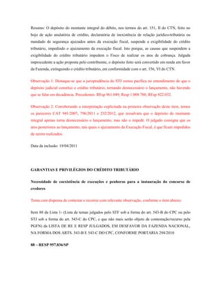 Resumo: O depósito do montante integral do débito, nos termos do art. 151, II do CTN, feito no
bojo de ação anulatória de crédito, declaratória de inexistência de relação jurídico-tributária ou
mandado de segurança ajuizados antes da execução fiscal, suspende a exigibilidade do crédito
tributário, impedindo o ajuizamento da execução fiscal. Isto porque, as causas que suspendem a
exigibilidade do crédito tributário impedem o Fisco de realizar os atos de cobrança. Julgada
improcedente a ação proposta pelo contribuinte, o depósito feito será convertido em renda em favor
da Fazenda, extinguindo o crédito tributário, em conformidade com o art. 156, VI do CTN.
Observação 1: Destaque-se que a jurisprudência do STJ restou pacífica no entendimento de que o
depósito judicial constitui o crédito tributário, tornando desnecessário o lançamento, não havendo
que se falar em decadência. Precedentes: REsp 961.049; Resp 1.008.788; REsp 822.032.
Observação 2: Corroborando a interpretação explicitada na primeira observação deste item, temos
os pareceres CAT 941/2007, 796/2011 e 232/2012, que ressalvam que o depósito do montante
integral apenas torna desnecessário o lançamento, mas não o impede. O julgado consigna que os
atos posteriores ao lançamento, tais quais o ajuizamento da Execução Fiscal, é que ficam impedidos
de serem realizados.
Data da inclusão: 19/04/2011

GARANTIAS E PRIVILÉGIOS DO CRÉDITO TRIBUTÁRIO
Necessidade de coexistência de execuções e penhoras para a instauração do concurso de
credores
Tema com dispensa de contestar e recorrer com relevante observação, conforme o item abaixo:
Item 88 da Lista 1- (Lista de temas julgados pelo STF sob a forma do art. 543-B do CPC ou pelo
STJ sob a forma do art. 543-C do CPC, e que não mais serão objeto de contestação/recurso pela
PGFN) da LISTA DE RE E RESP JULGADOS, EM DESFAVOR DA FAZENDA NACIONAL,
NA FORMA DOS ARTS. 543-B E 543-C DO CPC, CONFORME PORTARIA 294/2010
88 – RESP 957.836/SP

 