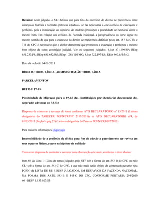 Resumo: neste julgado, o STJ definiu que para fins do exercício do direito de preferência entre
autarquias federais e fazendas públicas estaduais, se faz necessária a coexistência de execuções e
penhoras, pois a instauração do concurso de credores pressupõe a pluralidade de penhoras sobre o
mesmo bem. Em relação aos créditos da Fazenda Nacional, a jurisprudência da corte segue no
mesmo sentido de que para o exercício do direito de preferência definido pelos art. 187 do CTN e
711 do CPC é necessário que o credor demonstre que promoveu a execução e penhorou o mesmo
bem objeto de outra constrição judicial. Ver os seguintes julgados: REsp 871.190/SP; REsp
655.233/PR; REsp 685.632/RS; REsp 1.288/150/MG; REsp 722.197/RS; REsp 660.655/MG.
Data da inclusão:04.06.2013
DIREITO TRIBUTÁRIO - ADMINISTRAÇÃO TRIBUTÁRIA
PARCELAMENTOS
REFIS E PAES
Possibilidade de Migração para o PAES das contribuições previdenciárias descontadas dos
segurados advindas do REFIS
Dispensa de contestar e recorrer do tema conforme ATO DECLARATÓRIO nº 15/2011 (Leitura
obrigatória do PARECER PGFN/CRJ/Nº 2115/2011)e o ATO DECLARATÓRIO nº4, de
01/03/2013 (Seção I- pág.25) (Leitura obrigatória do Parecer PGFN/CRJ 092/2013)
Para maiores informações clique aqui
Impossibilidade de a confissão de dívida para fins de adesão a parcelamento ser revista em
seus aspectos fáticos, exceto na hipótese de nulidade
Tema com dispensa de contestar e recorrer com observação relevante, conforme o item abaixo:
Item 66 da Lista 1- (Lista de temas julgados pelo STF sob a forma do art. 543-B do CPC ou pelo
STJ sob a forma do art. 543-C do CPC, e que não mais serão objeto de contestação/recurso pela
PGFN) da LISTA DE RE E RESP JULGADOS, EM DESFAVOR DA FAZENDA NACIONAL,
NA FORMA DOS ARTS. 543-B E 543-C DO CPC, CONFORME PORTARIA 294/2010
66 - RESP 1.133.027/SP

 
