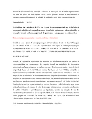 Resumo: O STJ entendeu que, em regra, a confissão de dívida para fins de adesão a parcelamento
não pode ser revista em seus aspectos fáticos, exceto quando a matéria de fato constante da
confissão possua defeito causador de nulidade do ato jurídico (erro, dolo, fraude e simulação).
Data da inclusão: 17.05.2011
Ilegitimidade da exclusão do PAES, em virtude da extemporaneidade da desistência de
impugnação administrativa, quando a adesão for deferida tacitamente e sejam adimplidas as
prestações mensais estabelecidas por mais de quatro anos e sem qualquer oposição do Fisco
Tema com dispensa de contestar e recorrer, conforme o item abaixo:
Item 56 da Lista 1- (Lista de temas julgados pelo STF sob a forma do art. 543-B do CPC ou pelo
STJ sob a forma do art. 543-C do CPC, e que não mais serão objeto de contestação/recurso pela
PGFN) da LISTA DE RE E RESP JULGADOS, EM DESFAVOR DA FAZENDA NACIONAL,
NA FORMA DOS ARTS. 543-B E 543-C DO CPC, CONFORME PORTARIA 294/2010<br
56 - RESP 1.143.216/RS
Resumo: A exclusão do contribuinte do programa de parcelamento (PAES), em virtude da
extemporaneidade do cumprimento do requisito formal da desistência de impugnação
administrativa, afigura-se ilegítima na hipótese em que o deferimento da adesão é tácito (à luz do
artigo 11, § 4º, da Lei 10.522/2002, c/c o artigo 4º, III, da Lei 10.684/2003) e adimplidas as
prestações mensais estabelecidas por mais de quatro anos e sem qualquer oposição do Fisco.Isto
porque, a falta de desistência do recurso administrativo, conquanto possa impedir o deferimento do
programa de parcelamento, acaso ultrapassada a aludida fase, não serve para motivar a exclusão do
parcelamento, por não se enquadrar nas hipóteses previstas nos artigos 7º e 8º da Lei 10.684/2003
(inadimplência por três meses consecutivos ou seis alternados; e não informação, pela pessoa
jurídica beneficiada pela redução do valor da prestação mínima mensal por manter parcelamentos
de débitos tributários e previdenciários, da liquidação, rescisão ou extinção de um dos
parcelamentos) (Precedentes do STJ: REsp 958.585/PR, Rel. Ministro Francisco Falcão, Primeira
Turma, julgado em 14.08.2007, DJ 17.09.2007; e REsp 1.038.724/RJ, Rel. Ministro Luiz Fux,
Primeira Turma, julgado em 17.02.2009, DJe 25.03.2009).
OBS: Transitou em julgado em 29/09/2010 Data da Inclusão: 15/12/2010

 