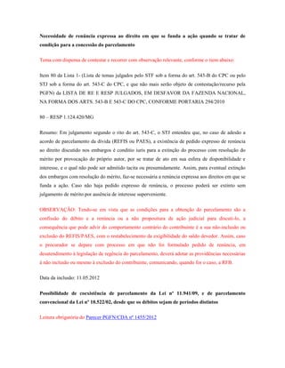 Necessidade de renúncia expressa ao direito em que se funda a ação quando se tratar de
condição para a concessão do parcelamento
Tema com dispensa de contestar e recorrer com observação relevante, conforme o item abaixo:
Item 80 da Lista 1- (Lista de temas julgados pelo STF sob a forma do art. 543-B do CPC ou pelo
STJ sob a forma do art. 543-C do CPC, e que não mais serão objeto de contestação/recurso pela
PGFN) da LISTA DE RE E RESP JULGADOS, EM DESFAVOR DA FAZENDA NACIONAL,
NA FORMA DOS ARTS. 543-B E 543-C DO CPC, CONFORME PORTARIA 294/2010
80 – RESP 1.124.420/MG
Resumo: Em julgamento segundo o rito do art. 543-C, o STJ entendeu que, no caso de adesão a
acordo de parcelamento da dívida (REFIS ou PAES), a existência de pedido expresso de renúncia
ao direito discutido nos embargos é conditio iuris para a extinção do processo com resolução do
mérito por provocação do próprio autor, por se tratar de ato em sua esfera de disponibilidade e
interesse, e o qual não pode ser admitido tacita ou presumidamente. Assim, para eventual extinção
dos embargos com resolução do mérito, faz-se necessária a renúncia expressa aos direitos em que se
funda a ação. Caso não haja pedido expresso de renúncia, o processo poderá ser extinto sem
julgamento de mérito por ausência de interesse superveniente.
OBSERVAÇÃO: Tendo-se em vista que as condições para a obtenção do parcelamento são a
confissão do débito e a renúncia ou a não propositura de ação judicial para discuti-lo, a
consequência que pode advir do comportamento contrário do contribuinte é a sua não-inclusão ou
exclusão do REFIS/PAES, com o restabelecimento da exigibilidade do saldo devedor. Assim, caso
o procurador se depare com processo em que não foi formulado pedido de renúncia, em
desatendimento à legislação de regência do parcelamento, deverá adotar as providências necessárias
à não inclusão ou mesmo à exclusão do contribuinte, comunicando, quando for o caso, a RFB.
Data da inclusão: 11.05.2012
Possibilidade de coexistência de parcelamento da Lei nº 11.941/09, e de parcelamento
convencional da Lei nº 10.522/02, desde que os débitos sejam de períodos distintos
Leitura obrigatória do Parecer PGFN/CDA nº 1455/2012

 