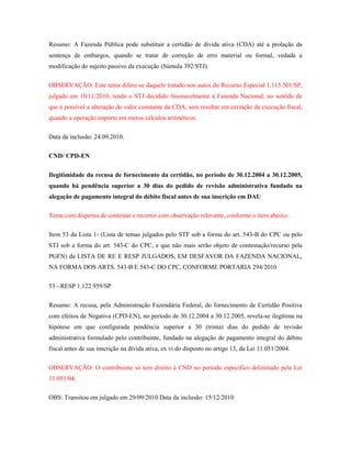 Resumo: A Fazenda Pública pode substituir a certidão de dívida ativa (CDA) até a prolação da
sentença de embargos, quando se tratar de correção de erro material ou formal, vedada a
modificação do sujeito passivo da execução (Súmula 392/STJ).
OBSERVAÇÃO: Este tema difere-se daquele tratado nos autos do Recurso Especial 1.115.501/SP,
julgado em 10/11/2010, tendo o STJ decidido favoravelmente à Fazenda Nacional, no sentido de
que é possível a alteração do valor constante da CDA, sem resultar em extinção da execução fiscal,
quando a operação importe em meros cálculos aritméticos.
Data da inclusão: 24.09.2010.
CND/ CPD-EN
Ilegitimidade da recusa de fornecimento da certidão, no período de 30.12.2004 a 30.12.2005,
quando há pendência superior a 30 dias do pedido de revisão administrativa fundado na
alegação de pagamento integral do débito fiscal antes de sua inscrição em DAU
Tema com dispensa de contestar e recorrer com observação relevante, conforme o item abaixo:
Item 53 da Lista 1- (Lista de temas julgados pelo STF sob a forma do art. 543-B do CPC ou pelo
STJ sob a forma do art. 543-C do CPC, e que não mais serão objeto de contestação/recurso pela
PGFN) da LISTA DE RE E RESP JULGADOS, EM DESFAVOR DA FAZENDA NACIONAL,
NA FORMA DOS ARTS. 543-B E 543-C DO CPC, CONFORME PORTARIA 294/2010
53 - RESP 1.122.959/SP
Resumo: A recusa, pela Administração Fazendária Federal, do fornecimento de Certidão Positiva
com efeitos de Negativa (CPD-EN), no período de 30.12.2004 a 30.12.2005, revela-se ilegítima na
hipótese em que configurada pendência superior a 30 (trinta) dias do pedido de revisão
administrativa formulado pelo contribuinte, fundado na alegação de pagamento integral do débito
fiscal antes de sua inscrição na dívida ativa, ex vi do disposto no artigo 13, da Lei 11.051/2004.
OBSERVAÇÃO: O contribuinte só tem direito à CND no período específico delimitado pela Lei
11.051/04.
OBS: Transitou em julgado em 29/09/2010 Data da inclusão: 15/12/2010

 
