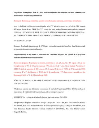 Ilegalidade da exigência de CND para o reconhecimento do benefício fiscal de Drawback no
momento do desembaraço aduaneiro
Tema com dispensa de contestar e recorrer com observação relevante, conforme o item abaixo:
Item 10 da Lista 1- (Lista de temas julgados pelo STF sob a forma do art. 543-B do CPC ou pelo
STJ sob a forma do art. 543-C do CPC, e que não mais serão objeto de contestação/recurso pela
PGFN) da LISTA DE RE E RESP JULGADOS, EM DESFAVOR DA FAZENDA NACIONAL,
NA FORMA DOS ARTS. 543-B E 543-C DO CPC, CONFORME PORTARIA 294/2010
10- RESP 1.041.237/SP
Resumo: Ilegalidade da exigência de CND para o reconhecimento do benefício fiscal de drawback
no momento do desembaraço aduaneiro.
Impossibilidade de se obstar a concessão de Certidão Negativa de Débito (CND) quando
inexistir crédito tributário constituído
Tema com dispensa de contestar e recorrer, conforme os arts. 28, inc. II, e 43, caput, § 1º, da Lei
Complementar nº 73, de 10 de fevereiro de 1993, no art. 38, § 1°, inc. II, da Medida Provisória n°
2.229-43, de 6 de setembro de 2001, no art. 17-A, inciso II, da Lei n° 9.650, de 27 de maio de 1998,
e nos arts. 2º e 3º, do Decreto n° 2.346, de 10 de outubro de 1997, bem como o contido no Ato
Regimental/AGU n.º 1, de 02 de julho de 2008:
SÚMULA DA AGU Nº 18, DE 19 DE JUNHO DE 2002 (*) Publicada no DOU, Seção I, de 28/06,
1º/07 E 02/07/2002
"Da decisão judicial que determinar a concessão de Certidão Negativa de Débito (CND), em face da
inexistência de crédito tributário constituído, não se interporá recurso."
REFERÊNCIA: Legislação: Código Tributário Nacional artigos 205 e 206.
Jurisprudência: Superior Tribunal de Justiça: EREsp's nºs 180.771/PR, Rel. Min. Franciulli Netto e
202.830/RS, Rel. Min. Humberto Gomes de Barros (Primeira Seção); AGResp nº 303.357/RS, Rel.
Min. Francisco Falcão (Primeira Turma); AGREsp nº 255.749/RS, Rel. Min. Eliana Calmon
(Segunda Turma).

 