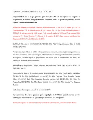 (*) Súmula Consolidada publicada no DOU I de 20.1.2012
Impossibilidade de se exigir garantia para fins de CPD-EN na hipótese de suspensa a
exigibilidade do crédito pelo parcelamento concedido, sem a exigência de garantia, estando
regular o parcelamento da dívida
Tema com dispensa de contestar e recorrer, conforme os arts. 28, inc. II, e 43, caput, § 1º, da Lei
Complementar nº 73, de 10 de fevereiro de 1993, no art. 38, § 1°, inc. II, da Medida Provisória n°
2.229-43, de 6 de setembro de 2001, no art. 17-A, inciso II, da Lei n° 9.650, de 27 de maio de 1998,
e nos arts. 2º e 3º, do Decreto n° 2.346, de 10 de outubro de 1997, bem como o contido no Ato
Regimental/AGU n.º 1, de 02 de julho de 2008:
SÚMULA DA AGU Nº 17, DE 19 DE JUNHO DE 2002 (*) (**) Republicada no DOU de 08/02,
09/02 e 12/02/2007
"Suspensa a exigibilidade do crédito pelo parcelamento concedido, sem a exigência de garantia, esta
não pode ser imposta como condição para o fornecimento da certidão positiva de débito com efeito
de negativa, estando regular o parcelamento da dívida, com o cumprimento, no prazo, das
obrigações assumidas pelo contribuinte."
REFERÊNCIA: Legislação: Código Tributário Nacional (Arts. 205 E 206), e Lei N° 8.212, DE
24.7.1991 (Art. 47).
Jurisprudência: Superior Tribunal de Justiça: REsp 95.889/SP, Rel. Min. Garcia Vieira, AG-REsp,
247.402/PR, Rel. Min. José Delgado e 328.804/SC, Rel. Min. Francisco Falcão (Primeira Turma);
REsp 227.306/SC, Rel. Min. Francisco Peçanha Martins, AG 211.251/PR, Rel. Min. Ari
Pargendler, 310.429/MG, Rel. Min. Paulo Gallotti, 333.133/SP, Rel. Min. Laurita Vez (Segunda
Turma).
(*) Redação alterada pelo Ato de 6 de fevereiro de 2007.
Desnecessidade de prévia penhora para expedição de CPD-EN, quando forem opostos
embargos à execução fiscal ou ajuizada ação anulatória por ente público
Tema com dispensa de contestar e recorrer com observação relevante, conforme o item abaixo:

 