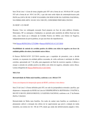 Item 20 da Lista 1- (Lista de temas julgados pelo STF sob a forma do art. 543-B do CPC ou pelo
STJ sob a forma do art. 543-C do CPC, e que não mais serão objeto de contestação/recurso pela
PGFN) da LISTA DE RE E RESP JULGADOS, EM DESFAVOR DA FAZENDA NACIONAL,
NA FORMA DOS ARTS. 543-B E 543-C DO CPC, CONFORME PORTARIA 294/2010
20- RESP 1.123.306/SP
Resumo: Uma vez embargada execução fiscal proposta em face de entes públicos (Estados,
Municípios, DF ou autarquias e fundações), ou ajuizada ação anulatória de débito fiscal por tais
entes, estes fazem jus à obtenção de Certidão Positiva de Débito com Efeitos de Negativa,
independentemente de prévia penhora, eis que seus bens são impenhoráveis.
Vide Parecer PGFN/CDA nº 273/2006 e Parecer PGFN/CAT nº 2.217/2010
Possibilidade de emissão de certidão positiva de débito com efeito de negativa em favor da
entidade pública devedora, inexistindo outros óbices.
O Parecer PGFN/CAT/Nº 2217/2010 concluiu que a expedição de precatório, com a devida
inclusão, no orçamento da entidade pública executada, de verba suficiente à satisfação do débito
correlato, apresentado até 1º de julho, para pagamento até final do exercício seguinte, é idônea a
ensejar a emissão de certidão positiva de débito com efeito de negativa, afastados outros óbices.
Leitura obrigatória do Parecer PGFN/CAT nº 2217/2010.
MULTAS
Retroatividade da Multa mais benéfica, conforme o art. 106 do CTN
Tema com dispensa de interposição apenas de RESP, conforme o item abaixo:
Item 23 da Lista 2- (Temas definidos pelo STJ, em sede de jurisprudência reiterada e pacífica, que
dispensam a interposição de RESP) da Lista de JURISPRUDÊNCIA REITERADA E PACÍFICA,
DO STF E DO STJ, DESFAVORÁVEL À FAZENDA NACIONAL conforme o art. 2º da Portaria
PGFN nº 294/2010
Retroatividade de Multa mais benéfica. Em razão do caráter mais benéfico ao contribuinte, é
plenamente cabível a retroação dos efeitos de lei superveniente que prevê a redução de multa
moratória, nos termos do Art. 106 do CTN, desde que ainda não definitivamente julgado o feito.

 