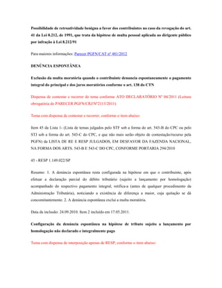 Possibilidade de retroatividade benigna a favor dos contribuintes no caso da revogação do art.
41 da Lei 8.212, de 1991, que trata da hipótese de multa pessoal aplicada ao dirigente público
por infração à Lei 8.212/91
Para maiores informações: Parecer PGFN/CAT nº 481/2012
DENÚNCIA ESPONTÂNEA
Exclusão da multa moratória quando o contribuinte denuncia espontaneamente o pagamento
integral do principal e dos juros moratórios conforme o art. 138 do CTN
Dispensa de contestar e recorrer do tema conforme ATO DECLARATÓRIO Nº 04/2011 (Leitura
obrogatória do PARECER PGFN/CRJ/Nº2113/2011)
Tema com dispensa de contestar e recorrer, conforme o item abaixo:
Item 45 da Lista 1- (Lista de temas julgados pelo STF sob a forma do art. 543-B do CPC ou pelo
STJ sob a forma do art. 543-C do CPC, e que não mais serão objeto de contestação/recurso pela
PGFN) da LISTA DE RE E RESP JULGADOS, EM DESFAVOR DA FAZENDA NACIONAL,
NA FORMA DOS ARTS. 543-B E 543-C DO CPC, CONFORME PORTARIA 294/2010
45 - RESP 1.149.022/SP
Resumo: 1. A denúncia espontânea resta configurada na hipótese em que o contribuinte, após
efetuar a declaração parcial do débito tributário (sujeito a lançamento por homologação)
acompanhado do respectivo pagamento integral, retifica-a (antes de qualquer procedimento da
Administração Tributária), noticiando a existência de diferença a maior, cuja quitação se dá
concomitantemente. 2. A denúncia espontânea exclui a multa moratória.
Data da inclusão: 24.09.2010. Item 2 incluído em 17.05.2011.
Configuração da denúncia espontânea na hipótese de tributo sujeito a lançamento por
homologação não declarado e integralmente pago
Tema com dispensa de interposição apenas de RESP, conforme o item abaixo:

 