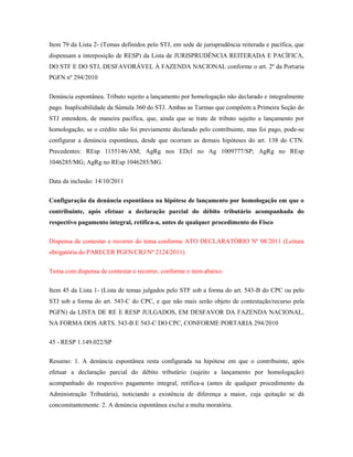Item 79 da Lista 2- (Temas definidos pelo STJ, em sede de jurisprudência reiterada e pacífica, que
dispensam a interposição de RESP) da Lista de JURISPRUDÊNCIA REITERADA E PACÍFICA,
DO STF E DO STJ, DESFAVORÁVEL À FAZENDA NACIONAL conforme o art. 2º da Portaria
PGFN nº 294/2010
Denúncia espontânea. Tributo sujeito a lançamento por homologação não declarado e integralmente
pago. Inaplicabilidade da Súmula 360 do STJ. Ambas as Turmas que compõem a Primeira Seção do
STJ entendem, de maneira pacífica, que, ainda que se trate de tributo sujeito a lançamento por
homologação, se o crédito não foi previamente declarado pelo contribuinte, mas foi pago, pode-se
configurar a denúncia espontânea, desde que ocorram as demais hipóteses do art. 138 do CTN.
Precedentes: REsp 1155146/AM; AgRg nos EDcl no Ag 1009777/SP; AgRg no REsp
1046285/MG; AgRg no REsp 1046285/MG.
Data da inclusão: 14/10/2011
Configuração da denúncia espontânea na hipótese de lançamento por homologação em que o
contribuinte, após efetuar a declaração parcial do débito tributário acompanhada do
respectivo pagamento integral, retifica-a, antes de qualquer procedimento do Fisco
Dispensa de contestar e recorrer do tema conforme ATO DECLARATÓRIO Nº 08/2011 (Leitura
obrigatória do PARECER PGFN/CRJ/Nº 2124/2011)
Tema com dispensa de contestar e recorrer, conforme o item abaixo:
Item 45 da Lista 1- (Lista de temas julgados pelo STF sob a forma do art. 543-B do CPC ou pelo
STJ sob a forma do art. 543-C do CPC, e que não mais serão objeto de contestação/recurso pela
PGFN) da LISTA DE RE E RESP JULGADOS, EM DESFAVOR DA FAZENDA NACIONAL,
NA FORMA DOS ARTS. 543-B E 543-C DO CPC, CONFORME PORTARIA 294/2010
45 - RESP 1.149.022/SP
Resumo: 1. A denúncia espontânea resta configurada na hipótese em que o contribuinte, após
efetuar a declaração parcial do débito tributário (sujeito a lançamento por homologação)
acompanhado do respectivo pagamento integral, retifica-a (antes de qualquer procedimento da
Administração Tributária), noticiando a existência de diferença a maior, cuja quitação se dá
concomitantemente. 2. A denúncia espontânea exclui a multa moratória.

 