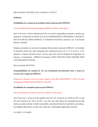 Data da inclusão: 24.09.2010. Item 2 incluído em 17.05.2011.
SIMPLES
Possibilidade de as empresas de instalação elétrica optarem pelo SIMPLES
Tema com dispensa de interposição apenas de RESP, conforme o item abaixo:
Item 51 da Lista 2- (Temas definidos pelo STJ, em sede de jurisprudência reiterada e pacífica, que
dispensam a interposição de RESP) da Lista de JURISPRUDÊNCIA REITERADA E PACÍFICA,
DO STF E DO STJ, DESFAVORÁVEL À FAZENDA NACIONAL conforme o art. 2º da Portaria
PGFN nº 294/2010
Empresas prestadoras de serviços de instalação elétrica podem optar pelo SIMPLES. As atividades
de instalação elétrica não estão abrangidas pela vedação prevista no art. 9º, § 4º, da Lei n. 9.317,
podendo a empresa prestadora desses serviços optar pelo Sistema Integrado de Pagamentos de
Impostos e Contribuições - SIMPLES. Precedentes: RESP 1024575/RS, RESP 789648/PR, RESP
354770/RS, RESP 617995/RS.
Data da inclusão: 04/10/2010.
Incompatibilidade da renteção de 11% da contribuição previdenciária sobre a fatura de
serviços com o regime do SIMPLES
Dispensa de contestar e recorrer do tema conforme ATO DECLARATÓRIO Nº 10/2011 (Leitura
obrigatória do PARECER PGFN/CRJ/Nº 2122/2011)
Possibilidade de os hospitais optarem pelo SIMPLES
Tema com dispensa de contestar e recorrer, conforme o item abaixo:
Item 54 da Lista 1- (Lista de temas julgados pelo STF sob a forma do art. 543-B do CPC ou pelo
STJ sob a forma do art. 543-C do CPC, e que não mais serão objeto de contestação/recurso pela
PGFN) da LISTA DE RE E RESP JULGADOS, EM DESFAVOR DA FAZENDA NACIONAL,
NA FORMA DOS ARTS. 543-B E 543-C DO CPC, CONFORME PORTARIA 294/2010
54 - RESP 1.127.564/PR

 