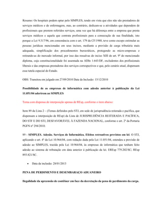 Resumo: Os hospitais podem optar pelo SIMPLES, tendo em vista que eles não são prestadores de
serviços médicos e de enfermagem, mas, ao contrário, dedicam-se a atividades que dependem de
profissionais que prestem referidos serviços, uma vez que há diferença entre a empresa que presta
serviços médicos e aquela que contrata profissionais para a consecução de sua finalidade, isto
porque a Lei 9.317/96, em consonância com o art. 179 da CF/1988, teve como escopo estimular as
pessoas jurídicas mencionadas em seus incisos, mediante a previsão de carga tributária mais
adequada, simplificação dos procedimentos burocráticos, protegendo as micro-empresas e
retirando-as do mercado informal, por isso das ressalvas do inciso XIII do art. 9º do mencionado
diploma, cuja constitucionalidade foi assentada na ADIn 1.643/DF, excludentes dos profissionais
liberais e das empresas prestadoras dos serviços correspectivos e que, pelo cenário atual, dispensam
essa tutela especial do Estado.
OBS: Transitou em julgado em 27/09/2010 Data da Inclusão: 15/12/2010
Possibilidade de as empresas de informática com adesão anterior à publicação da Lei
11.051/04 aderirem ao SIMPLES
Tema com dispensa de interposição apenas de REsp, conforme o item abaixo:
Item 89 da Lista 2 – (Temas definidos pelo STJ, em sede de jurisprudência reiterada e pacífica, que
dispensam a interposição de REsp) da Lista de JURISPRUDÊNCIA REITERADA E PACÍFICA,
DO STF E DO STJ, DESFAVORÁVEL À FAZENDA NACIONAL, conforme o art. 2º da Portaria
PGFN nº 294/2010.
89 - SIMPLES. Adesão. Serviços de Informática. Efeitos retroativos previstos em lei. O STJ,
aplicando o art. 4º da Lei 10.964/04, com redação dada pela Lei 11.051/04, estendeu a previsão de
adesão ao SIMPLES, trazida pela Lei 10.964/04, às empresas de informática que tenham feito
adesão ao sistema de tributação em data anterior à publicação da lei. EREsp 779.202/SC; REsp
893.821/SC.
Data da inclusão: 28/01/2013
PENA DE PERDIMENTO E DESEMBARAÇO ADUANEIRO
Ilegalidade da apreensão de contêiner em face da decretação da pena de perdimento da carga.

 