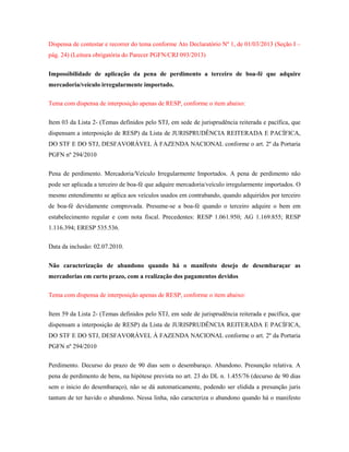 Dispensa de contestar e recorrer do tema conforme Ato Declaratório Nº 1, de 01/03/2013 (Seção I –
pág. 24) (Leitura obrigatória do Parecer PGFN/CRJ 093/2013)
Impossibilidade de aplicação da pena de perdimento a terceiro de boa-fé que adquire
mercadoria/veículo irregularmente importado.
Tema com dispensa de interposição apenas de RESP, conforme o item abaixo:
Item 03 da Lista 2- (Temas definidos pelo STJ, em sede de jurisprudência reiterada e pacífica, que
dispensam a interposição de RESP) da Lista de JURISPRUDÊNCIA REITERADA E PACÍFICA,
DO STF E DO STJ, DESFAVORÁVEL À FAZENDA NACIONAL conforme o art. 2º da Portaria
PGFN nº 294/2010
Pena de perdimento. Mercadoria/Veículo Irregularmente Importados. A pena de perdimento não
pode ser aplicada a terceiro de boa-fé que adquire mercadoria/veículo irregularmente importados. O
mesmo entendimento se aplica aos veículos usados em contrabando, quando adquiridos por terceiro
de boa-fé devidamente comprovada. Presume-se a boa-fé quando o terceiro adquire o bem em
estabelecimento regular e com nota fiscal. Precedentes: RESP 1.061.950; AG 1.169.855; RESP
1.116.394; ERESP 535.536.
Data da inclusão: 02.07.2010.
Não caracterização de abandono quando há o manifesto desejo de desembaraçar as
mercadorias em curto prazo, com a realização dos pagamentos devidos
Tema com dispensa de interposição apenas de RESP, conforme o item abaixo:
Item 59 da Lista 2- (Temas definidos pelo STJ, em sede de jurisprudência reiterada e pacífica, que
dispensam a interposição de RESP) da Lista de JURISPRUDÊNCIA REITERADA E PACÍFICA,
DO STF E DO STJ, DESFAVORÁVEL À FAZENDA NACIONAL conforme o art. 2º da Portaria
PGFN nº 294/2010
Perdimento. Decurso do prazo de 90 dias sem o desembaraço. Abandono. Presunção relativa. A
pena de perdimento de bens, na hipótese prevista no art. 23 do DL n. 1.455/76 (decurso de 90 dias
sem o inicio do desembaraço), não se dá automaticamente, podendo ser elidida a presunção juris
tantum de ter havido o abandono. Nessa linha, não caracteriza o abandono quando há o manifesto

 