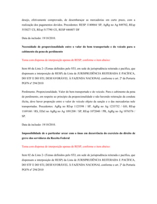 desejo, efetivamente comprovado, de desembaraçar as mercadorias em curto prazo, com a
realização dos pagamentos devidos. Precedentes: RESP 1140064/ SP, AgRg no Ag 849702, REsp
553027/ CE, REsp 517790/ CE, RESP 446807/ DF
Data da inclusão: 19/10/2010.
Necessidade de proporcionalidade entre o valor do bem transportado e do veículo para o
cabimento da pena de perdimento
Tema com dispensa de interposição apenas de RESP, conforme o item abaixo:
Item 60 da Lista 2- (Temas definidos pelo STJ, em sede de jurisprudência reiterada e pacífica, que
dispensam a interposição de RESP) da Lista de JURISPRUDÊNCIA REITERADA E PACÍFICA,
DO STF E DO STJ, DESFAVORÁVEL À FAZENDA NACIONAL conforme o art. 2º da Portaria
PGFN nº 294/2010
Perdimento. Proporcionalidade. Valor do bem transportado e do veículo. Para o cabimento da pena
de perdimento, em respeito ao princípio da proporcionalidade e não havendo reiteração da conduta
ilícita, deve haver proporção entre o valor do veículo objeto da sanção e o das mercadorias nele
transportadas. Precedentes: AgRg no REsp 1125398 / SP, AgRg no Ag 1233752 / GO, REsp
1169160 / RS, EDcl no AgRg no Ag 1091208 / SP, REsp 1072040 / PR, AgRg no Ag 1076576 /
SP.
Data da inclusão: 19/10/2010.
Impossibilidade de o particular arcar com o ônus em decorrência do exercício do direito de
greve dos servidores da Receita Federal
Tema com dispensa de interposição apenas de RESP, conforme o item abaixo:
Item 02 da Lista 2- (Temas definidos pelo STJ, em sede de jurisprudência reiterada e pacífica, que
dispensam a interposição de RESP) da Lista de JURISPRUDÊNCIA REITERADA E PACÍFICA,
DO STF E DO STJ, DESFAVORÁVEL À FAZENDA NACIONAL conforme o art. 2º da Portaria
PGFN nº 294/2010

 