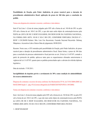 Possibilidade de fixação, pelo Poder Judiciário, de prazo razoável para a duração de
procedimento administrativo fiscal: aplicação do prazo de 360 dias para a conclusão do
pedido
Tema com dispensa de contestar e recorrer, conforme o item abaixo:
Item 67 da Lista 1- (Lista de temas julgados pelo STF sob a forma do art. 543-B do CPC ou pelo
STJ sob a forma do art. 543-C do CPC, e que não mais serão objeto de contestação/recurso pela
PGFN) da LISTA DE RE E RESP JULGADOS, EM DESFAVOR DA FAZENDA NACIONAL,
NA FORMA DOS ARTS. 543-B E 543-C DO CPC, CONFORME PORTARIA 294/2010 67 RESP 1.138.206/RS Relator: Min. Luiz Fux Recorrente: Fazenda Nacional Recorrido: Delmaq
Máquinas e Acessórios Ltda e Outros Data de julgamento: 09/08/2010.
Resumo: Neste caso, o STJ entendeu pela possibilidade de fixação, pelo Poder Judiciário, de prazo
razoável para a duração de procedimento administrativo fiscal. Desta forma, o prazo de 360 dias
para a conclusão do processo administrativo fiscal previsto no art. 24 da Lei 11.457/07, contado a
partir do protocolo do pedido, aplica-se tanto para os requerimentos efetuados anteriormente à
vigência da Lei 11.457/07, quanto para os pedidos protocolados após o advento do referido diploma
legislativo.
Data da inclusão: 17.05.2011.
Inexigibilidade do depósito prévio e arrolamento de 30% como condição de admissibilidade
do recurso administrativo
Dispensa de contestar e recorrer do tema conforme Ato Declaratório Nº 01, de 31/01/2008 (DOU de
06/02/2008 Seção I – pág. 07) (Leitura obrigatória do PARECER PGFN/PGA 149/2008)
Tema com dispensa de contestar e recorrer, conforme o item abaixo:
Item 1 da Lista 1- (Lista de temas julgados pelo STF sob a forma do art. 543-B do CPC ou pelo STJ
sob a forma do art. 543-C do CPC, e que não mais serão objeto de contestação/recurso pela PGFN)
da LISTA DE RE E RESP JULGADOS, EM DESFAVOR DA FAZENDA NACIONAL, NA
FORMA DOS ARTS. 543-B E 543-C DO CPC, CONFORME PORTARIA 294/2010
1 - RESP 894.060/SP

 