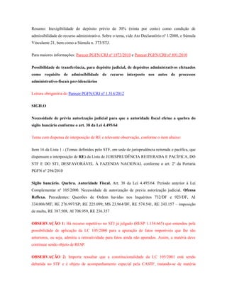 Resumo: Inexigibilidade do depósito prévio de 30% (trinta por cento) como condição de
admissibilidade do recurso administrativo. Sobre o tema, vide Ato Declaratório nº 1/2008, e Súmula
Vinculante 21, bem como a Súmula n. 373/STJ.
Para maiores informações: Parecer PGFN/CRJ nº 1973/2010 e Parecer PGFN/CRJ nº 891/2010
Possibilidade de transferência, para depósito judicial, de depósitos administrativos efetuados
como requisito de admissibilidade de recurso interposto nos autos de processos
administrativo-fiscais previdenciários
Leitura obrigatória do Parecer PGFN/CRJ nº 1.514/2012
SIGILO
Necessidade de prévia autorização judicial para que a autoridade fiscal efetue a quebra do
sigilo bancário conforme o art. 38 da Lei 4.495/64
Tema com dispensa de interposição de RE e relevante observação, conforme o item abaixo:
Item 16 da Lista 1 - (Temas definidos pelo STF, em sede de jurisprudência reiterada e pacífica, que
dispensam a interposição de RE) da Lista de JURISPRUDÊNCIA REITERADA E PACÍFICA, DO
STF E DO STJ, DESFAVORÁVEL À FAZENDA NACIONAL conforme o art. 2º da Portaria
PGFN nº 294/2010
Sigilo bancário. Quebra. Autoridade Fiscal. Art. 38 da Lei 4.495/64. Período anterior à Lei
Complementar nº 105/2000. Necessidade de autorização de previa autorização judicial. Ofensa
Reflexa. Precedentes: Questões de Ordem havidas nos Inquéritos 732/DF e 923/DF, AI
334.006/MT; RE 276.997/SP; RE 225.099; MS 23.964/DF, RE 574.541, RE 243.157 – imposição
de multa, RE 387.508, AI 708.959, RE 236.357
OBSERVAÇÃO 1: Há recurso repetitivo no STJ já julgado (RESP 1.134.665) que entendeu pela
possibilidade de aplicação da LC 105/2000 para a apuração de fatos imponíveis que lhe são
anteriores, ou seja, admitiu a retroatividade para fatos ainda não apurados. Assim, a matéria deve
continuar sendo objeto de RESP.
OBSERVAÇÃO 2: Importa ressaltar que a constitucionalidade da LC 105/2001 está sendo
debatida no STF e é objeto de acompanhamento especial pela CASTF, tratando-se de matéria

 