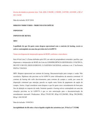 diversa da tratada no presente item. Vide ADIs 2.386/DF, 2.390/DF, 2.697/DF, 4.010/DF, e RE nº
601.314/SP.
Data da inclusão: 02.07.2010.
DIREITO TRIBUTÁRIO - TRIBUTOS EM ESPÉCIE
IMPOSTOS
IMPOSTO DE RENDA
IRPJ
Legalidade do que foi gasto como despesa operacional com o contrato de leasing, exceto se
estiver contemplado em uma das previsões da Lei 6.099/74
Tema com dispensa de interposição apenas de RESP, conforme o item abaixo:
Item 69 da Lista 2- (Temas definidos pelo STJ, em sede de jurisprudência reiterada e pacífica, que
dispensam a interposição de RESP) da Lista de JURISPRUDÊNCIA REITERADA E PACÍFICA,
DO STF E DO STJ, DESFAVORÁVEL À FAZENDA NACIONAL conforme o art. 2º da Portaria
PGFN nº 294/2010
IRPJ. Despesa operacional em contrato de leasing. Descaracterização para compra e venda. Não
ocorrência. Hipóteses não previstas na lei 6.099/74 como infirmadoras da natureza contratual. O
contrato de leasing não sofre desvirtuamento, para contrato de compra e venda, por causa de
disposição contratual que antecipa, parcela ou regula outra forma de pagamento da opção de
compra. Assim, é legal considerar como despesa o que foi gasto com o arrendamento do bem para
fins de dedução no imposto de renda. Somente quando o leasing estiver contemplado em uma das
situações previstas na lei 6.099/74 é que se tem autorização para a descaracterização do
arrendamento mercantil. Predecentes: REsp 270.021/SP, REsp 633.204/MG, REsp 390.286/RS,
REsp 1.369.392/SP
Data da inclusão: 19/04/2011
Inexigibilidade do IR sobre o lucro líquido exigido dos acionistas (art. 35 da Lei 7.713/88)

 
