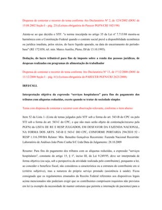 Dispensa de contestar e recorrer do tema conforme Ato Declaratório Nº 2, de 12/8/2002 (DOU de
15.08.2002 Seção I – pág. 23) (Leitura obrigatória do Parecer PGFN/CRJ 1021/98)
Atente-se ao que decidiu o STF: "a norma insculpida no artigo 35 da Lei nº 7.713/88 mostra-se
harmônica com a Constituição Federal quando o contrato social prevê a disponibilidade econômica
ou jurídica imediata, pelos sócios, do lucro líquido apurado, na data do encerramento do períodobase" (RE 172.058, rel. min. Marco Aurélio, Pleno, DJ de 13.10.1995).
Dedução, do lucro tributável para fins de imposto sobre a renda das pessoas jurídicas, de
despesas realizadas em programas de alimentação do trabalhador
Dispensa de contestar e recorrer do tema conforme Ato Declaratório Nº 13, de 1º/12/2008 (DOU de
11/12/2008 Seção I – pág. 61) (Leitura obrigatória do PARECER PGFN/CRJ 2623/2008)
IRPJ/CSLL
Interpretação objetiva da expressão “serviços hospitalares” para fins do pagamento dos
tributos com alíquotas reduzidas, exceto quando se tratar de sociedade simples
Tema com dispensa de contestar e recorrer com observação relevante, conforme o item abaixo:
Item 52 da Lista 1- (Lista de temas julgados pelo STF sob a forma do art. 543-B do CPC ou pelo
STJ sob a forma do art. 543-C do CPC, e que não mais serão objeto de contestação/recurso pela
PGFN) da LISTA DE RE E RESP JULGADOS, EM DESFAVOR DA FAZENDA NACIONAL,
NA FORMA DOS ARTS. 543-B E 543-C DO CPC, CONFORME PORTARIA 294/2010 52 RESP 1.116.399/BA Relator: Min. Benedito Gonçalves Recorrente: Fazenda Nacional Recorrido:
Laboratório de Análises João Pinto Cunha S/C Ltda Data do Julgamento: 28.10.2009
Resumo: Para fins do pagamento dos tributos com as alíquotas reduzidas, a expressão "serviços
hospitalares", constante do artigo 15, § 1º, inciso III, da Lei 9.249/95, deve ser interpretada de
forma objetiva (ou seja, sob a perspectiva da atividade realizada pelo contribuinte), porquanto a lei,
ao conceder o benefício fiscal, não considerou a característica ou a estrutura do contribuinte em si
(critério subjetivo), mas a natureza do próprio serviço prestado (assistência à saúde). Ficou
consignado que os regulamentos emanados da Receita Federal referentes aos dispositivos legais
acima mencionados não poderiam exigir que os contribuintes cumprissem requisitos não previstos
em lei (a exemplo da necessidade de manter estrutura que permita a internação de pacientes) para a

 