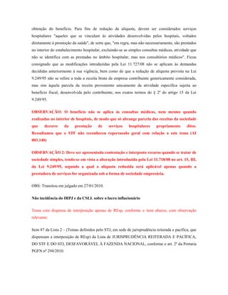 obtenção do benefício. Para fins de redução da alíquota, devem ser considerados serviços
hospitalares "aqueles que se vinculam às atividades desenvolvidas pelos hospitais, voltados
diretamente à promoção da saúde", de sorte que, "em regra, mas não necessariamente, são prestados
no interior do estabelecimento hospitalar, excluindo-se as simples consultas médicas, atividade que
não se identifica com as prestadas no âmbito hospitalar, mas nos consultórios médicos". Ficou
consignado que as modificações introduzidas pela Lei 11.727/08 não se aplicam às demandas
decididas anteriormente à sua vigência, bem como de que a redução de alíquota prevista na Lei
9.249/95 não se refere a toda a receita bruta da empresa contribuinte genericamente considerada,
mas sim àquela parcela da receita proveniente unicamente da atividade específica sujeita ao
benefício fiscal, desenvolvida pelo contribuinte, nos exatos termos do § 2º do artigo 15 da Lei
9.249/95.
OBSERVAÇÃO: O benefício não se aplica às consultas médicas, nem mesmo quando
realizadas no interior de hospitais, de modo que só abrange parcela das receitas da sociedade
que

decorre

da

prestação

de

serviços

hospitalares

propriamente

ditos.

Ressaltamos que o STF não reconheceu repercussão geral com relação a este tema (AI
803.140)
OBSERVAÇÃO 2: Deve ser apresentada contestação e interposto recurso quando se tratar de
sociedade simples, tendo-se em vista a alteração introduzida pela Lei 11.718/08 no art. 15, III,
da Lei 9.249/95, segundo a qual a alíquota reduzida será aplicável apenas quando a
prestadora de serviços for organizada sob a forma de sociedade empresária.
OBS: Transitou em julgado em 27/01/2010.
Não incidência do IRPJ e da CSLL sobre o lucro inflacionário
Tema com dispensa de interposição apenas de REsp, conforme o item abaixo, com observação
relevante:
Item 87 da Lista 2 – (Temas definidos pelo STJ, em sede de jurisprudência reiterada e pacífica, que
dispensam a interposição de REsp) da Lista de JURISPRUDÊNCIA REITERADA E PACÍFICA,
DO STF E DO STJ, DESFAVORÁVEL À FAZENDA NACIONAL, conforme o art. 2º da Portaria
PGFN nº 294/2010.

 