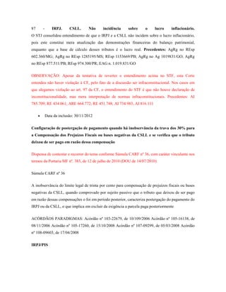 87

-

IRPJ.

CSLL.

Não

incidência

sobre

o

lucro

inflacionário.

O STJ consolidou entendimento de que o IRPJ e a CSLL não incidem sobre o lucro inflacionário,
pois este constitui mera atualização das demonstrações financeiras do balanço patrimonial,
enquanto que a base de cálculo desses tributos é o lucro real. Precedentes: AgRg no REsp
602.360/MG; AgRg no REsp 1285195/MS; REsp 1153669/PB; AgRg no Ag 1019831/GO; AgRg
no REsp 877.511/PB; REsp 974.300/PR; EAG n. 1.019.831/GO
OBSERVAÇÃO: Apesar da tentativa de reverter o entendimento acima no STF, esta Corte
entendeu não haver violação à CF, pelo fato de a discussão ser infraconstitucional. Nos casos em
que alegamos violação ao art. 97 da CF, o entendimento do STF é que não houve declaração de
inconstitucionalidade, mas mera interpretação de normas infraconstitucionais. Precedentes: AI
785.709; RE 434.061; ARE 664.772; RE 451.748; AI 734.983; AI 816.111
Data da inclusão: 30/11/2012
Configuração de postergação de pagamento quando há inobservância da trava dos 30% para
a Compensação dos Prejuízos Fiscais ou bases negativas da CSLL e se verifica que o tributo
deixou de ser pago em razão dessa compensação
Dispensa de contestar e recorrer do tema conforme Súmula CARF nº 36, com caráter vinculante nos
termos da Portaria MF nº. 383, de 12 de julho de 2010 (DOU de 14/07/2010)
Súmula CARF nº 36
A inobservância do limite legal de trinta por cento para compensação de prejuízos fiscais ou bases
negativas da CSLL, quando comprovado por sujeito passivo que o tributo que deixou de ser pago
em razão dessas compensações o foi em período posterior, caracteriza postergação do pagamento do
IRPJ ou da CSLL, o que implica em excluir da exigência a parcela paga posteriormente
ACÓRDÃOS PARADIGMAS: Acórdão nº 103-22679, de 10/109/2006 Acórdão nº 105-16138, de
08/11/2006 Acórdão nº 105-17260, de 15/10/2008 Acórdão nº 107-09299, de 05/03/2008 Acórdão
nº 108-09603, de 17/04/2008
IRPJ/PIS

 