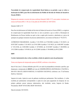 Necessidade de comprovação da regularidade fiscal limita-se ao período a que se refere a
declaração do IRPJ, para fins de deferimento do Pedido de Revisão de Ordem de Incentivos
Fiscais (PERC)
Dispensa de contestar e recorrer do tema conforme Súmula CARF nº 37, com caráter vinculante nos
termos da Portaria MF nº. 383, de 12 de julho de 2010 (DOU de 14/07/2010)
Súmula CARF nº 37
Para fins de deferimento do Pedido de Revisão de Ordem de Incentivos Fiscais (PERC), a exigência
de comprovação de regularidade fiscal deve se ater ao período a que se referir a Declaração de
Rendimentos da Pessoa Jurídica na qual se deu a opção pelo incentivo, admitindo-se a prova da
quitação em qualquer momento do processo administrativo, nos termos do Decreto nº 70.235/72.
ACÓRDÃOS PARADIGMAS: Acórdão nº 101-95503, de 27/04/2006 Acórdão nº 101-96251, de
05/07/2007 Acórdão nº 101-96515, de 25/01/2008 Acórdão nº 101-96213, de 14/06/2007 Acórdão
nº 103-23546, de 14/08/2008 Acórdão nº 107-09202, de 18/10/2007 Acórdão nº 108-09808, de
19/12/2008 Acórdão nº 195-00110, de 10/12/2008 Acórdão nº 198-00080, de 09/12/2008
IRPF
Caráter indenizatório das verbas recebidas a título de ajuda de custo de parlamentar
Tema com dispensa de interposição apenas de RESP, conforme o item abaixo:
Item 45 da Lista 2- (Temas definidos pelo STJ, em sede de jurisprudência reiterada e pacífica, que
dispensam a interposição de RESP) da Lista de JURISPRUDÊNCIA REITERADA E PACÍFICA,
DO STF E DO STJ, DESFAVORÁVEL À FAZENDA NACIONAL conforme o art. 2º da Portaria
PGFN nº 294/2010
Imposto de renda. Ajuda de custo de gabinete recebida por parlamentar. Não incidência. A verba
recebida por parlamentar correspondente à ajuda de custo para pagamento de despesas do seu
próprio gabinete possui natureza indenizatória, não incidindo, assim, Imposto de Renda.
Precedentes: RESP 1074152/RO, RESP 1041436/ES.
Data da inclusão: 04/10/2010.

 