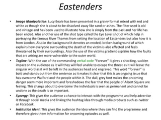 Eastenders
• Image Manipulation: Lucy Beale has been presented in a grainy format mixed with red and
white as though she is about to be dissolved away like sand or ashes. The filter used is old
and vintage and has been used to illustrate how she is simply from the past and her life has
been ended. Also another use of the shot type called the Eye Level shot of which help in
portraying the famous River Thames from setting the location of Eastenders but also how it is
from London. Also in the background it denotes an eroded, broken background of which
explains how everyone surrounding the death of the victim is also effected and feels
threatened by their surroundings. Also the use of the victims gradient explains how the faults
that are arising are more vulnerable to the outer world.
• Tagline: With the use of the commanding verbal code “Forever” it gives a shocking, sudden
impact on the audience as it will they will feel unable to escape the threat as it will leave the
singular word as it will be left in the audiences head and engraved. This word “forever” is
bold and stands out from the sentence as it makes it clear that this is an ongoing issue that
has overcome Walford and the people within it. The dull, grey font makes the oncoming
danger seem more important and foreshadows the fear that the people of Albert Square are
feeling. This change about to overcome the individuals is seen as permanent and cannot be
undone as the death is so important.
• Synergy: This gives the audience a chance to interact with the programme and help advertise
it through social media and linking the hashtag idea through media products such as twitter
or Facebook.
• Institution ident: This gives the audience the idea where they can find the programme and
therefore gives them information for oncoming episodes as well.
 