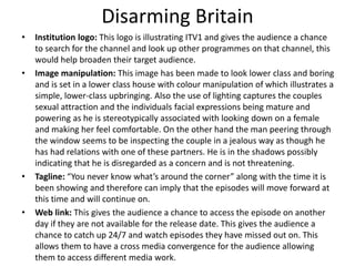 Disarming Britain
• Institution logo: This logo is illustrating ITV1 and gives the audience a chance
to search for the channel and look up other programmes on that channel, this
would help broaden their target audience.
• Image manipulation: This image has been made to look lower class and boring
and is set in a lower class house with colour manipulation of which illustrates a
simple, lower-class upbringing. Also the use of lighting captures the couples
sexual attraction and the individuals facial expressions being mature and
powering as he is stereotypically associated with looking down on a female
and making her feel comfortable. On the other hand the man peering through
the window seems to be inspecting the couple in a jealous way as though he
has had relations with one of these partners. He is in the shadows possibly
indicating that he is disregarded as a concern and is not threatening.
• Tagline: “You never know what’s around the corner” along with the time it is
been showing and therefore can imply that the episodes will move forward at
this time and will continue on.
• Web link: This gives the audience a chance to access the episode on another
day if they are not available for the release date. This gives the audience a
chance to catch up 24/7 and watch episodes they have missed out on. This
allows them to have a cross media convergence for the audience allowing
them to access different media work.
 