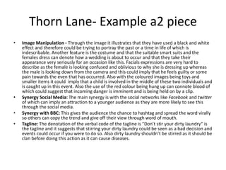 Thorn Lane- Example a2 piece
• Image Manipulation - Through the image it illustrates that they have used a black and white
effect and therefore could be trying to portray the past or a time in life of which is
indescribable. Another feature is the costume and that the suitable smart suits and the
females dress can denote how a wedding is about to occur and that they take their
appearance very seriously for an occasion like this. Facials expressions are very hard to
describe as the female is looking confused and oblivious to why she is dressing up whereas
the male is looking down from the camera and this could imply that he feels guilty or some
pain towards the even that has occurred. Also with the coloured images being toys and
smaller items it could imply that a child is involved in the middle of these two individuals and
is caught up in this event. Also the use of the red colour being hung up can connote blood of
which could suggest that incoming danger is imminent and is being held on by a clip.
• Synergy Social Media: The main synergy is with the social networks like Facebook and twitter
of which can imply an attraction to a younger audience as they are more likely to see this
through the social media.
• Synergy with BBC: This gives the audience the chance to hashtag and spread the word virally
so others can copy the trend and give off their view through word of mouth.
• Tagline: The denotation of the verbal code of the tagline is “Don’t stir your dirty laundry” is
the tagline and it suggests that stirring your dirty laundry could be seen as a bad decision and
events could occur if you were to do so. Also dirty laundry shouldn’t be stirred as it should be
clan before doing this action as it can cause diseases.
 