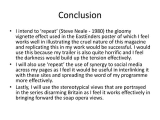 Conclusion
• I intend to ‘repeat’ (Steve Neale - 1980) the gloomy
vignette effect used in the EastEnders poster of which I feel
works well in illustrating the cruel nature of this magazine
and replicating this in my work would be successful. I would
use this because my trailer is also quite horrific and I feel
the darkness would build up the tension effectively.
• I will also use ‘repeat’ the use of synergy to social media
across my pages as I feel it would be useful in interlinking it
with these sites and spreading the word of my programme
more effectively.
• Lastly, I will use the stereotypical views that are portrayed
in the series disarming Britain as I feel it works effectively in
bringing forward the soap opera views.
 