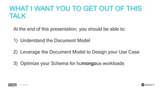 #MDBW17
WHAT I WANT YOU TO GET OUT OF THIS
TALK
At the end of this presentation, you should be able to:
1) Understand the Document Model
2) Leverage the Document Model to Design your Use Case
3) Optimize your Schema for humongous workloads
 