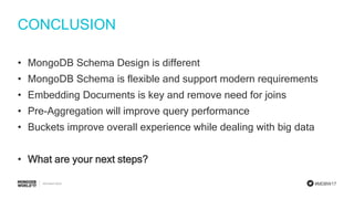 #MDBW17
CONCLUSION
• MongoDB Schema Design is different
• MongoDB Schema is flexible and support modern requirements
• Embedding Documents is key and remove need for joins
• Pre-Aggregation will improve query performance
• Buckets improve overall experience while dealing with big data
• What are your next steps?
 