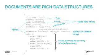 #MDBW17
DOCUMENTS ARE RICH DATA STRUCTURES
{
first_name: ‘Paul’,
surname: ‘Miller’,
cell: 447557505611,
city: ‘London’,
location: { type: Point,
coordinates: [45.123,47.232]},
Profession: [‘banking’, ‘finance’, ‘trader’],
cars: [
{ model: ‘Bentley’,
year: 1973,
value: 100000, … },
{ model: ‘Rolls Royce’,
year: 1965,
value: 330000, … }
]
}
Fields can contain an array
of sub-documents
Typed field values
Fields can contain
arrays
Fields
 