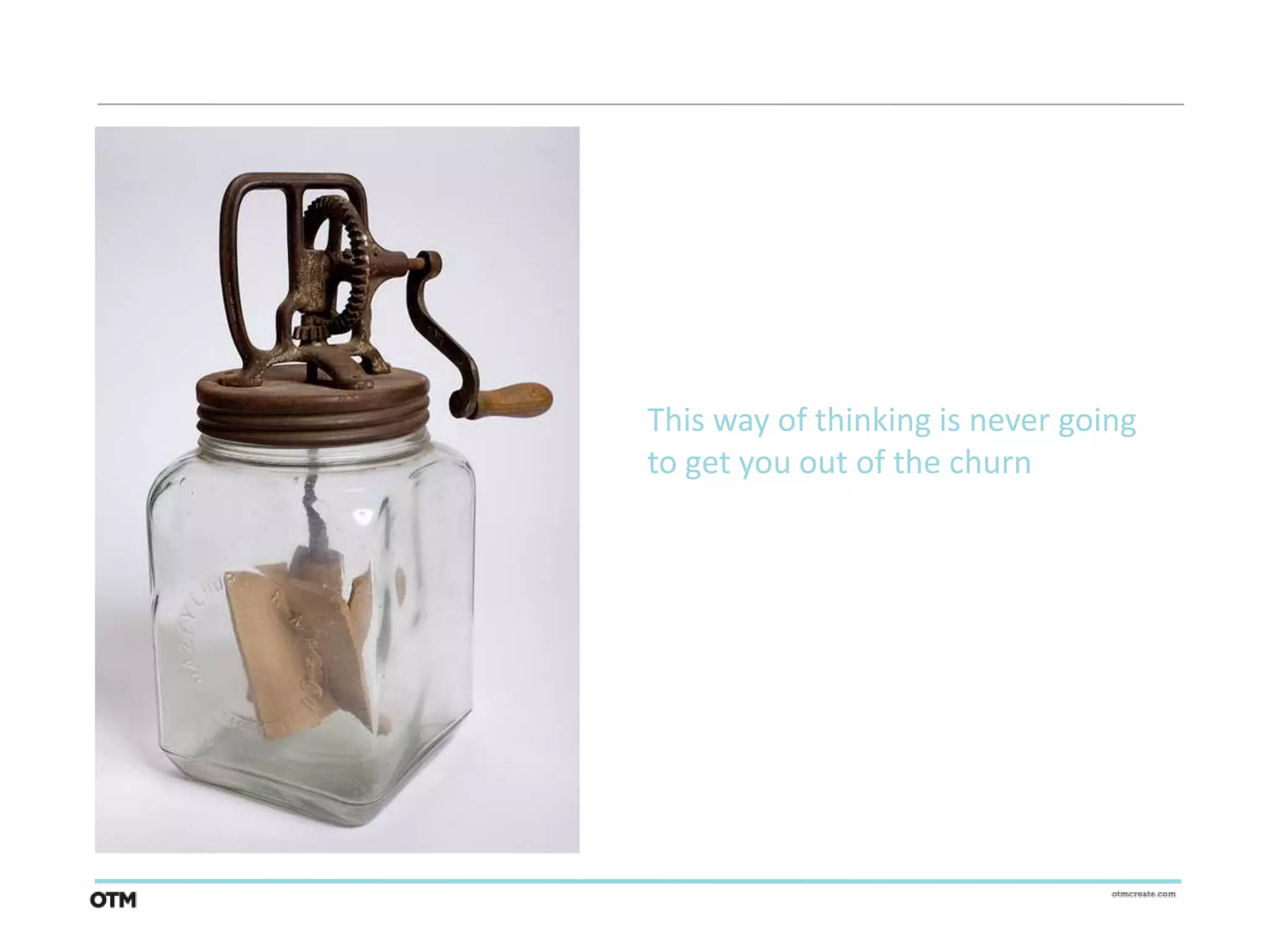 This way of thinking is never going
to get you out of the churn
 