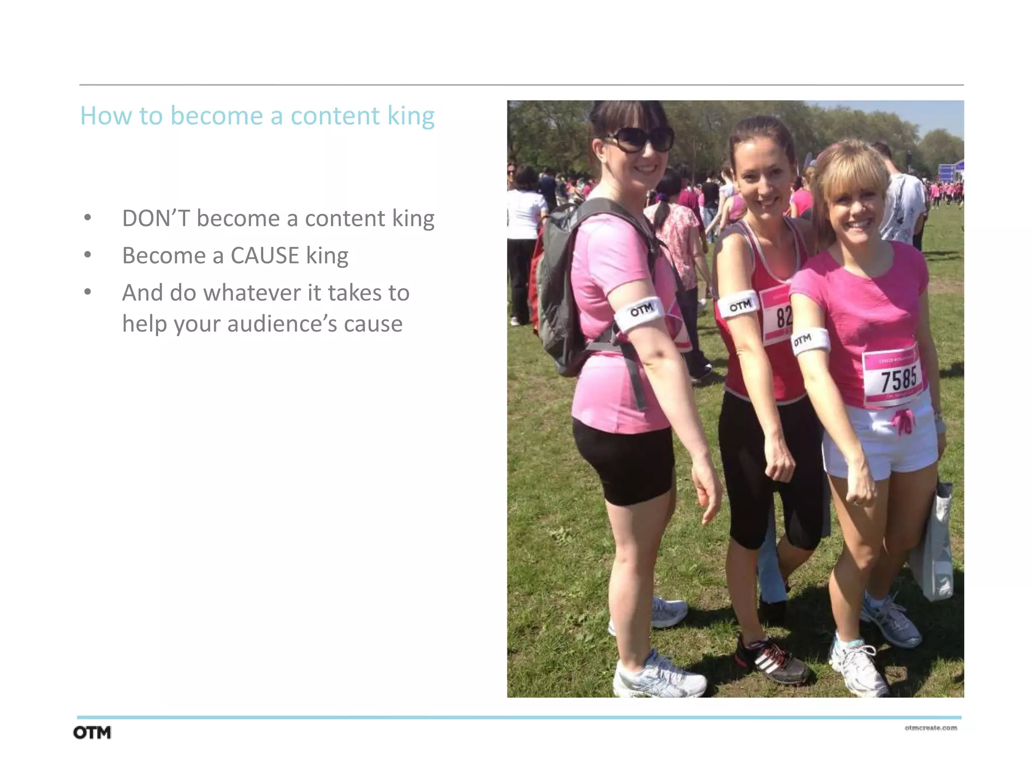 How to become a content king


•   DON’T become a content king
•   Become a CAUSE king
•   And do whatever it takes to
    help your audience’s cause
 