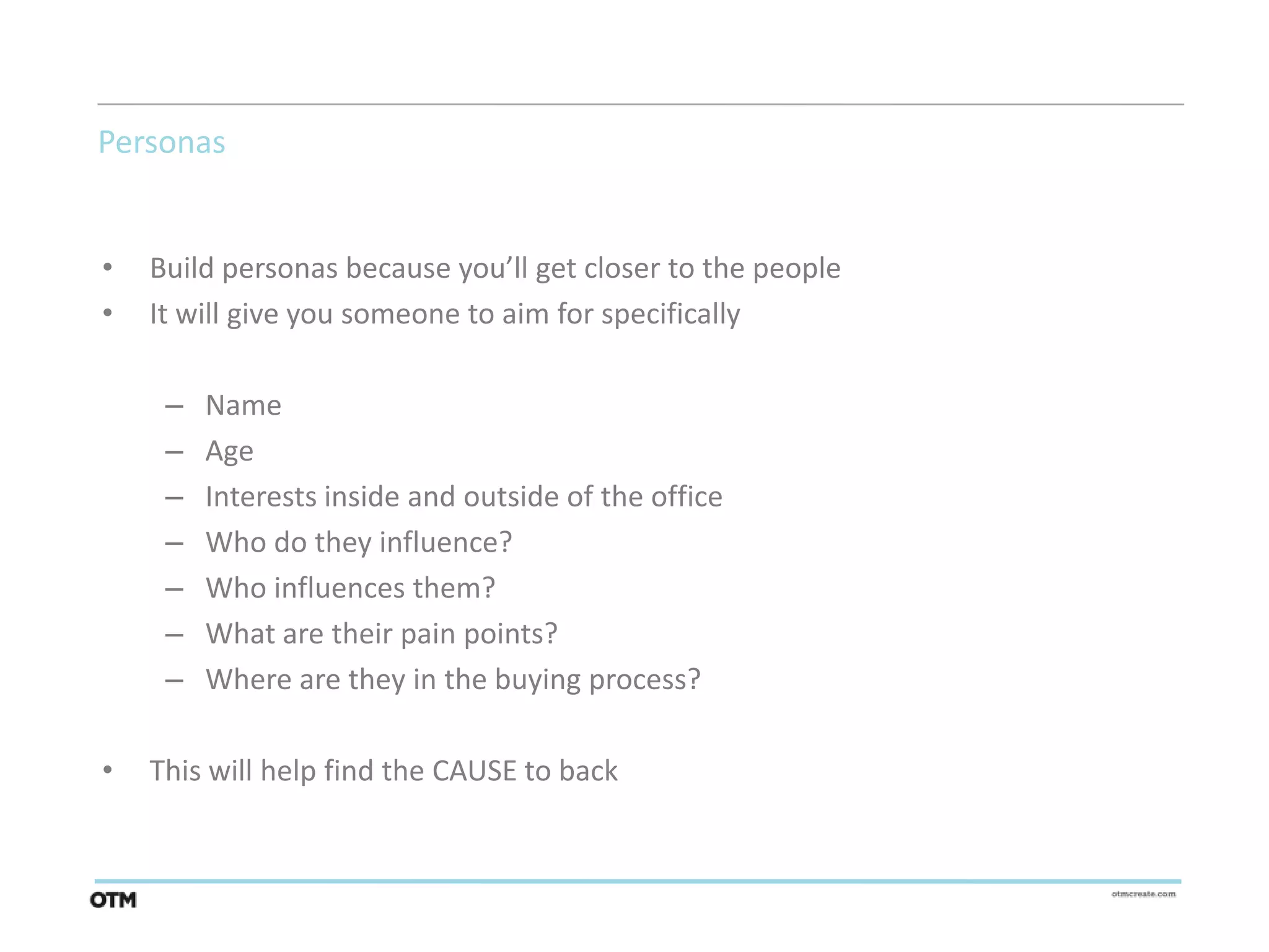 Personas


•   Build personas because you’ll get closer to the people
•   It will give you someone to aim for specifically

     –   Name
     –   Age
     –   Interests inside and outside of the office
     –   Who do they influence?
     –   Who influences them?
     –   What are their pain points?
     –   Where are they in the buying process?

•   This will help find the CAUSE to back
 