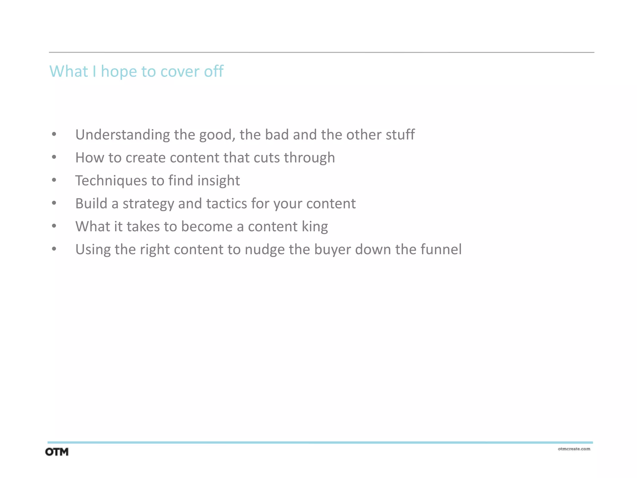What I hope to cover off


•   Understanding the good, the bad and the other stuff
•   How to create content that cuts through
•   Techniques to find insight
•   Build a strategy and tactics for your content
•   What it takes to become a content king
•   Using the right content to nudge the buyer down the funnel
 