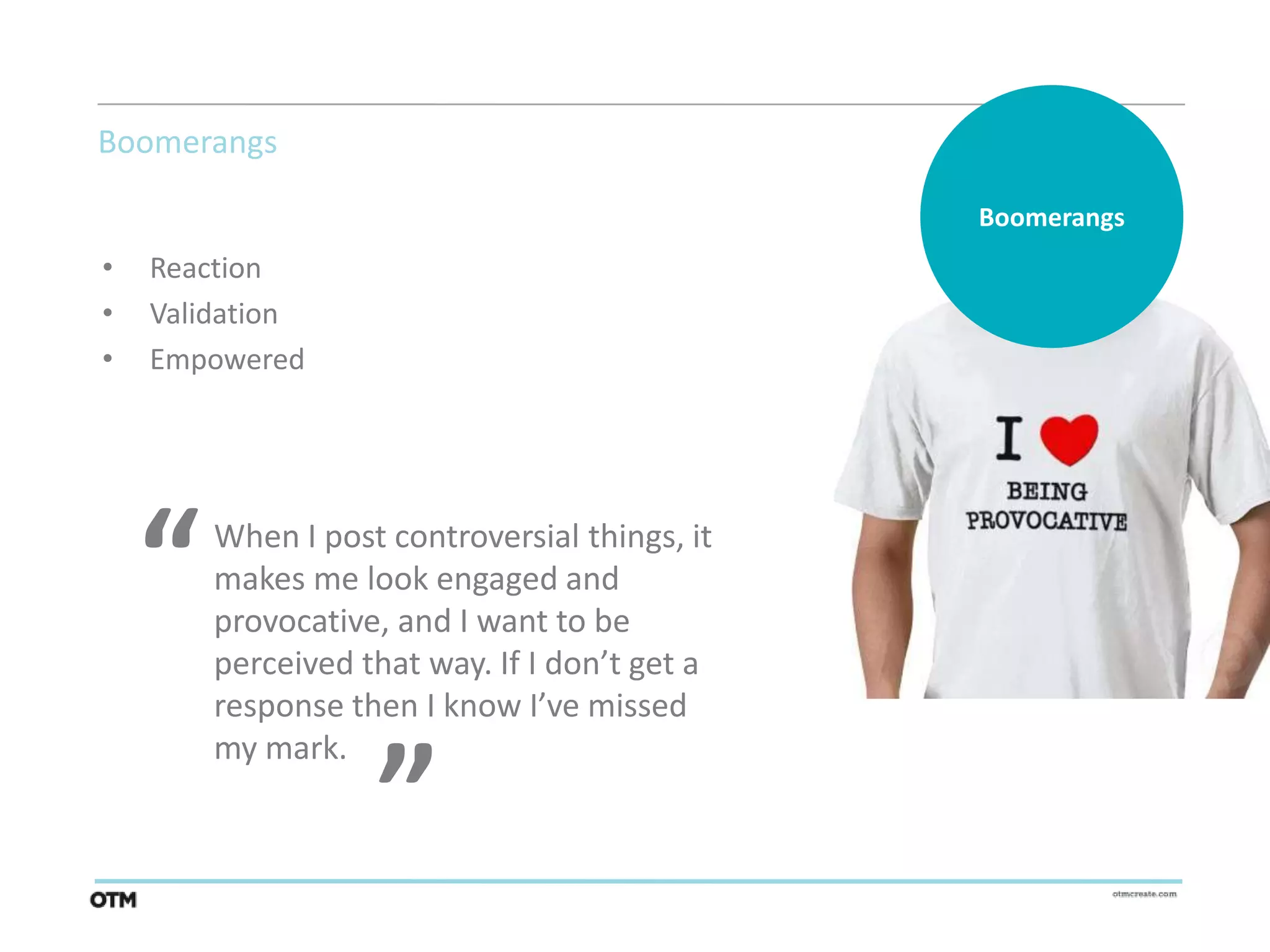 Boomerangs

                                               Boomerangs
•   Reaction
•   Validation
•   Empowered




    “   When I post controversial things, it
        makes me look engaged and
        provocative, and I want to be
        perceived that way. If I don’t get a
                   “
        response then I know I’ve missed
        my mark.
 