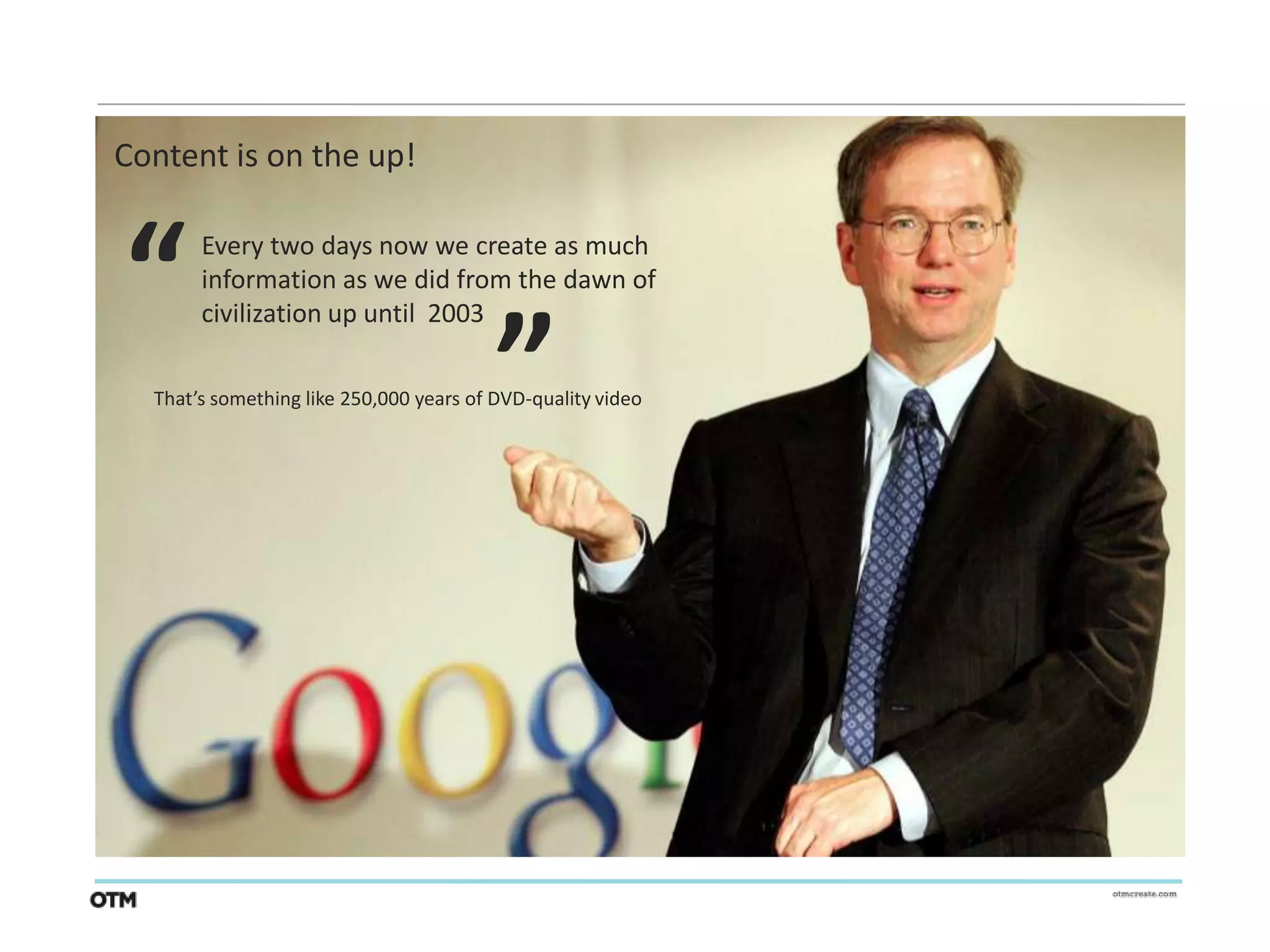 Content is on the up!



“                                        “
       Every two days now we create as much
       information as we did from the dawn of
       civilization up until 2003

  That’s something like 250,000 years of DVD-quality video
 