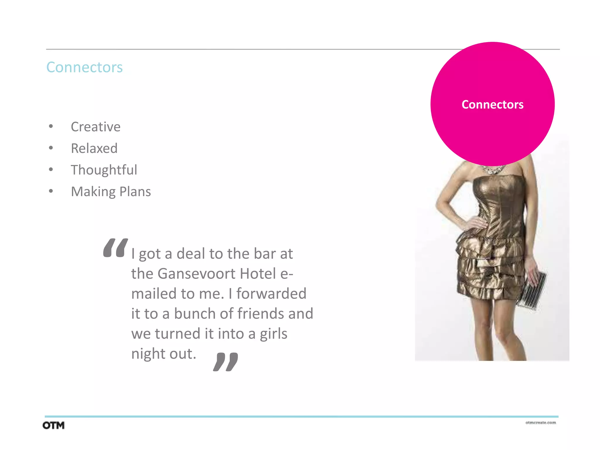 Connectors

                                            Connectors
•   Creative
•   Relaxed
•   Thoughtful
•   Making Plans




        “    I got a deal to the bar at
             the Gansevoort Hotel e-
             mailed to me. I forwarded
             it to a bunch of friends and
                         “
             we turned it into a girls
             night out.
 