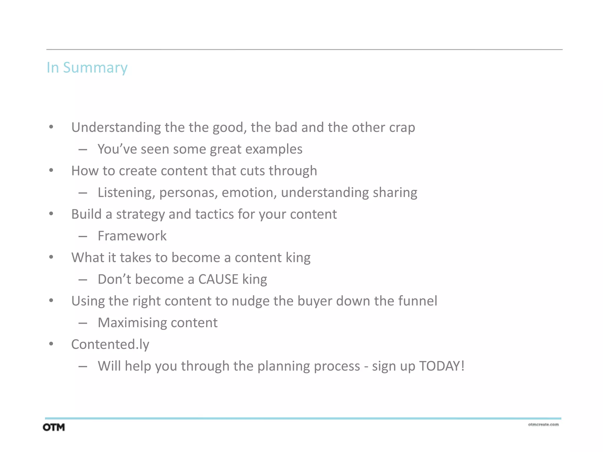 In Summary


•   Understanding the the good, the bad and the other crap
     – You’ve seen some great examples
•   How to create content that cuts through
     – Listening, personas, emotion, understanding sharing
•   Build a strategy and tactics for your content
     – Framework
•   What it takes to become a content king
     – Don’t become a CAUSE king
•   Using the right content to nudge the buyer down the funnel
     – Maximising content
•   Contented.ly
     – Will help you through the planning process - sign up TODAY!
 