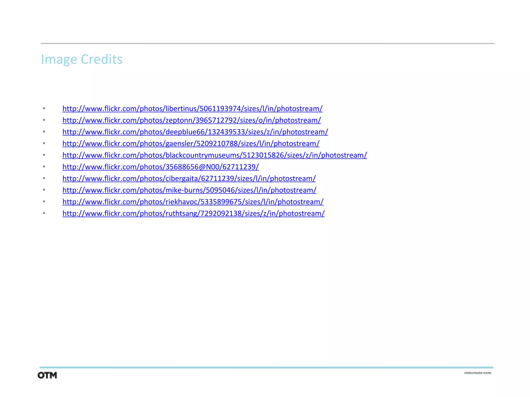 Image Credits


•   http://www.flickr.com/photos/libertinus/5061193974/sizes/l/in/photostream/
•   http://www.flickr.com/photos/zeptonn/3965712792/sizes/o/in/photostream/
•   http://www.flickr.com/photos/deepblue66/132439533/sizes/z/in/photostream/
•   http://www.flickr.com/photos/gaensler/5209210788/sizes/l/in/photostream/
•   http://www.flickr.com/photos/blackcountrymuseums/5123015826/sizes/z/in/photostream/
•   http://www.flickr.com/photos/35688656@N00/62711239/
•   http://www.flickr.com/photos/cibergaita/62711239/sizes/l/in/photostream/
•   http://www.flickr.com/photos/mike-burns/5095046/sizes/l/in/photostream/
•   http://www.flickr.com/photos/riekhavoc/5335899675/sizes/l/in/photostream/
•   http://www.flickr.com/photos/ruthtsang/7292092138/sizes/z/in/photostream/
 