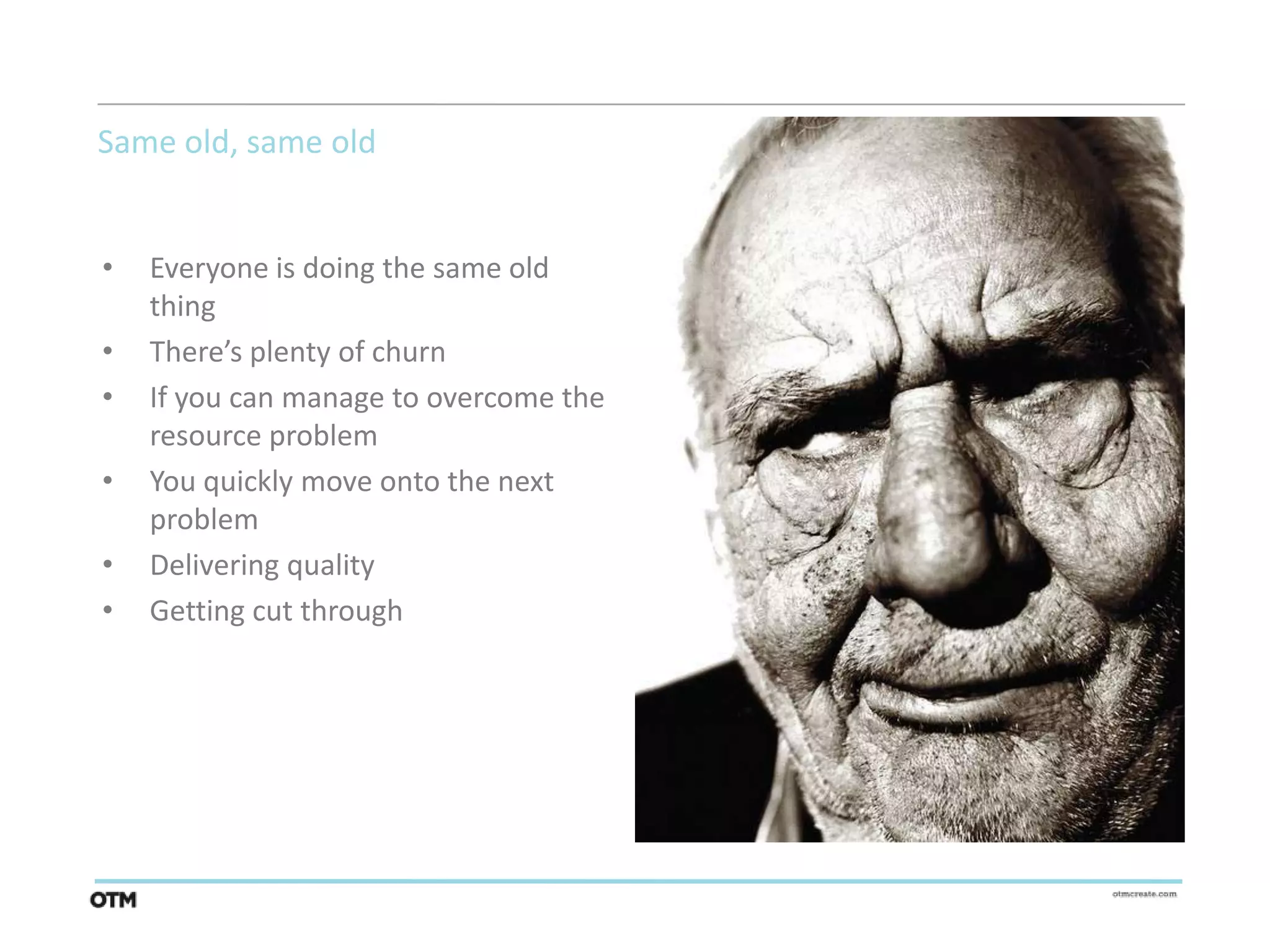 Same old, same old


•   Everyone is doing the same old
    thing
•   There’s plenty of churn
•   If you can manage to overcome the
    resource problem
•   You quickly move onto the next
    problem
•   Delivering quality
•   Getting cut through
 