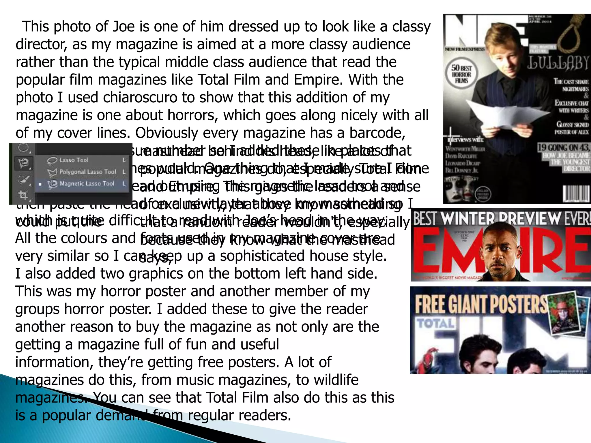This photo of Joe is one of him dressed up to look like a classy
director, as my magazine is aimed at a more classy audience
rather than the typical middle class audience that read the
popular film magazines like Total Film and Empire. With the
photo I used chiaroscuro to show that this addition of my
magazine is one about horrors, which goes along nicely with all
of my cover lines. Obviously every magazine has a barcode,
date, prise and issue number so I added these in places that
other film magazines would. One thing that I made sure I done
was to cut Joe’s head out using the magnetic lasso tool and
then paste the head on a new layer above my masthead so I
could put the
masthead behind his head, like a lot of
popular magazines do, especially Total Film
and Empire. This gives the readers a sense
of exclusivity, that they know something
that a random reader wouldn't, especially
because they know what the masthead
says,
which is quite difficult to read with Joe’s head in the way.
All the colours and fonts used in my magazine cover are
very similar so I can keep up a sophisticated house style.
I also added two graphics on the bottom left hand side.
This was my horror poster and another member of my
groups horror poster. I added these to give the reader
another reason to buy the magazine as not only are the
getting a magazine full of fun and useful
information, they’re getting free posters. A lot of
magazines do this, from music magazines, to wildlife
magazines. You can see that Total Film also do this as this
is a popular demand from regular readers.
 