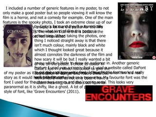 I included a number of generic features in my poster, to not
only make a good poster but so people viewing it will know the
film is a horror, and not a comedy for example. One of the main
features is the spooky photo, I took an extreme close up of our
villain looking very creepy, a lot like the poster for the film
‘Contracted’ (2013). The reason I done this is because the
audience will almost feel intimidated
by Caitie’s face and they’ll automatically
know what kind of film this poster is
advertising. When taking the photos, one
thing I noticed straight away is that there
isn’t much colour, mainly black and white
which I thought looked great because it
almost connotes the darkness of the film and
how scary it will be but I really wanted a bit
of red on the poster. I chose to colour in
Caitie’s lips in a blood red colour to give the
connotation of danger and fear. I think this
works really well as not only does it have a
hidden meaning, but it sticks out from far
away, which is likely to draw an audience in. Another generic
feature I used was a creepy font. I used a website called DaFont
to get the cool typewriter font. I thought this font worked really
well with the rest
of my poster as it looks quite sinister and connotes that this horror film is a real
story as it would have been documented on a typewriter. My favourite font was the
font I used for the characters names and the ‘coming soon’. This looks very
paranormal as it is shifty, like a ghost. A lot of psychological horror films use this
style of font, like ‘Grave Encounters’ (2011).
 