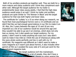 Both of my ancillary products go together well. They are both for a
more mature and classy audience and I think they compliment each
other well. Although the target audience for my trailer is
predominantly lower class young adults, I feel that the high class
audience would enjoy it as well. I think my trailer and ancillary
products are quite similar to ‘The Woman in Black’ and the target
audience for that was both higher and lower class.
The certificate for ‘Lullaby’ is a 15 as when doing our research, we
found that most psychological horrors were a 15 certificate and we
didn’t feel like we had enough gore/violence in our film to make it an
18. Also, the 3 years between the ages of 15 and 18 are very
important as a lot of our audience would be around this age and
they wouldn’t be able to go see it at cinemas, which does not only
lose us money, but it also upsets our target audience. For my
poster, I didn’t want to make anything too scary but I also didn’t
want to make it too mild so I think the use of chiaroscuro along with
the scary photo works perfectly and ties in well with my 15
certificate. My magazine was different as I didn’t want to make a
scary magazine as it wasn’t just about horrors, it also includes other
genre’s of film so I avoided the scary side of it and just went for the
stereotypical magazine look.
Like most horrors, the target audience isn't the mainstream.
Although horrors are enjoyed by a lot of people, they don’t have a
 