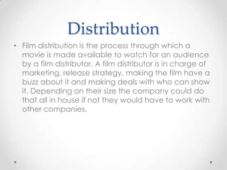 Distribution
• Film distribution is the process through which a
movie is made available to watch for an audience
by a film distributor. A film distributor is in charge of
marketing, release strategy, making the film have a
buzz about it and making deals with who can show
it. Depending on their size the company could do
that all in house if not they would have to work with
other companies.

 